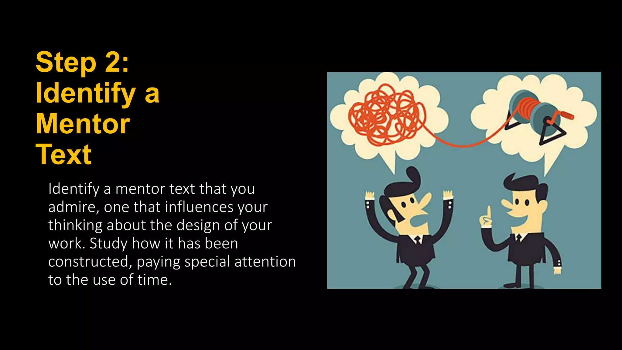 Step 2:
Identify a
Mentor
Text
Identify a mentor text that you
admire, one that influences your
thinking about the design of your
work. Study how it has been
constructed, paying special attention
to the use of time.
 