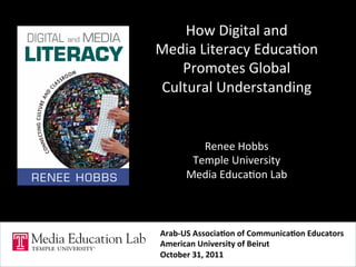 How	
  Digital	
  and	
  	
  
Media	
  Literacy	
  Educa5on	
  	
  
   Promotes	
  Global	
  	
  
Cultural	
  Understanding	
  	
  
                    	
  
                    	
  
                    	
  
            Renee	
  Hobbs	
  
          Temple	
  University	
  
         Media	
  Educa5on	
  Lab	
  
                    	
  


 Arab-­‐US	
  Associa-on	
  of	
  Communica-on	
  Educators	
  
 American	
  University	
  of	
  Beirut	
  
 October	
  31,	
  2011	
  
 