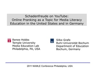 Schadenfreude on YouTube:  Online Pranking as a Topic for Media Literacy Education in the United States and in Germany Renee Hobbs  Temple University  Media Education Lab Philadelphia, PA, USA SilkeGrafe Ruhr-Universität Bochum Department of Education Bochum, Germany 2011 NAMLE Conference Philadelphia, USA 