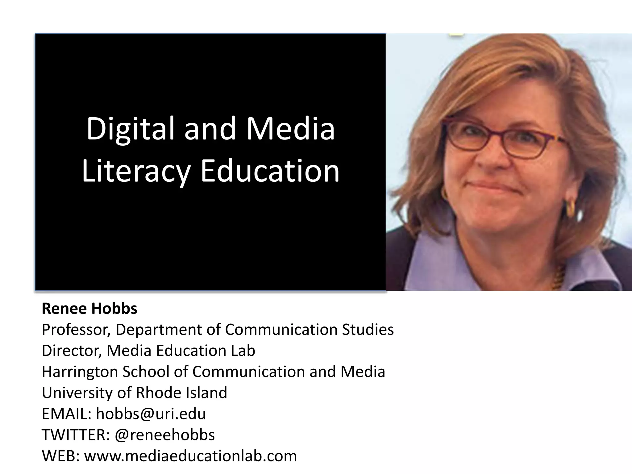 Digital and Media
Literacy Education
Renee Hobbs
Professor, Department of Communication Studies
Director, Media Education Lab
Harrington School of Communication and Media
University of Rhode Island
EMAIL: hobbs@uri.edu
TWITTER: @reneehobbs
WEB: www.mediaeducationlab.com
 