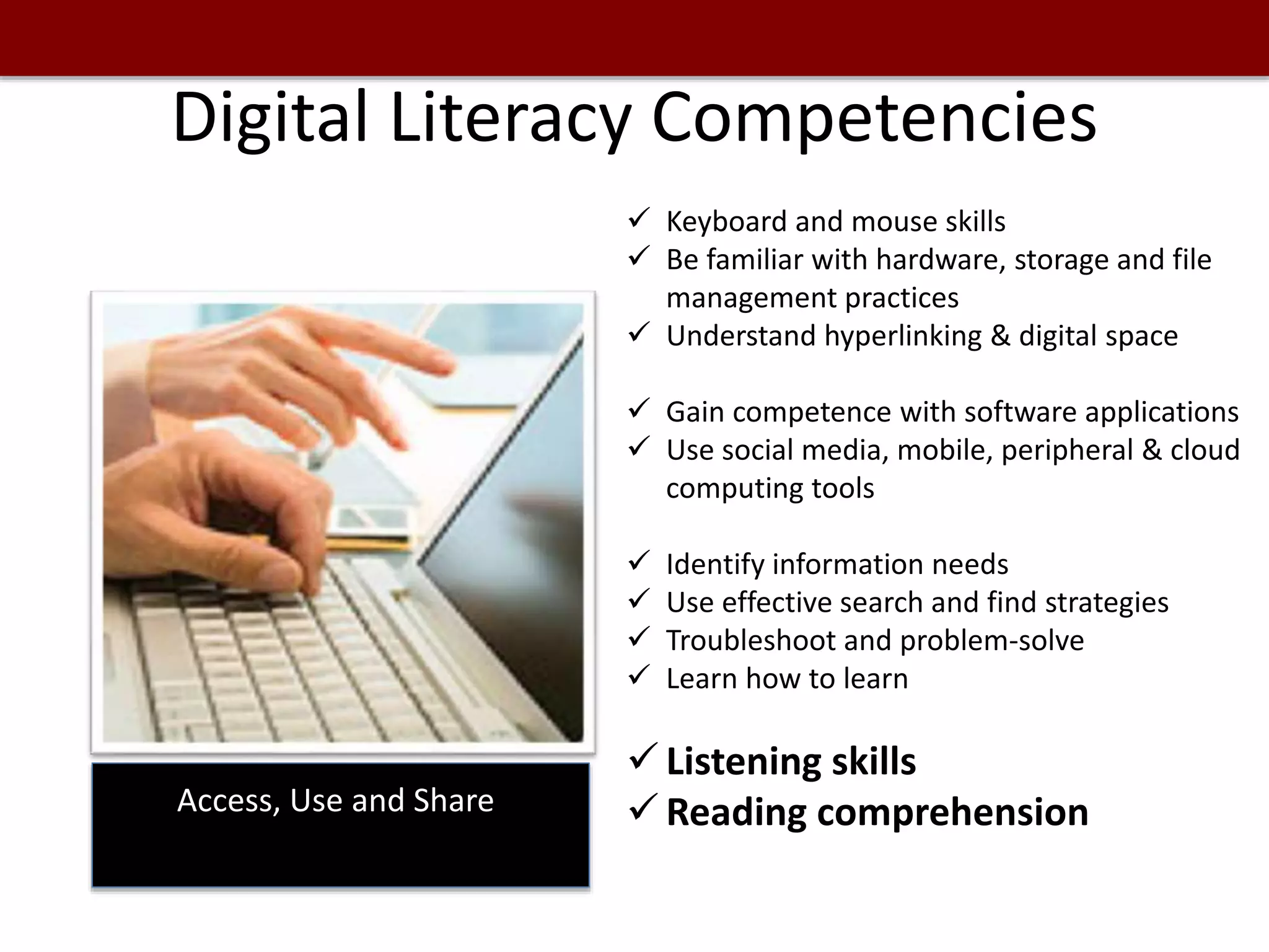 Digital Literacy Competencies
Access, Use and Share
 Keyboard and mouse skills
 Be familiar with hardware, storage and file
management practices
 Understand hyperlinking & digital space
 Gain competence with software applications
 Use social media, mobile, peripheral & cloud
computing tools
 Identify information needs
 Use effective search and find strategies
 Troubleshoot and problem-solve
 Learn how to learn
 Listening skills
 Reading comprehension
 