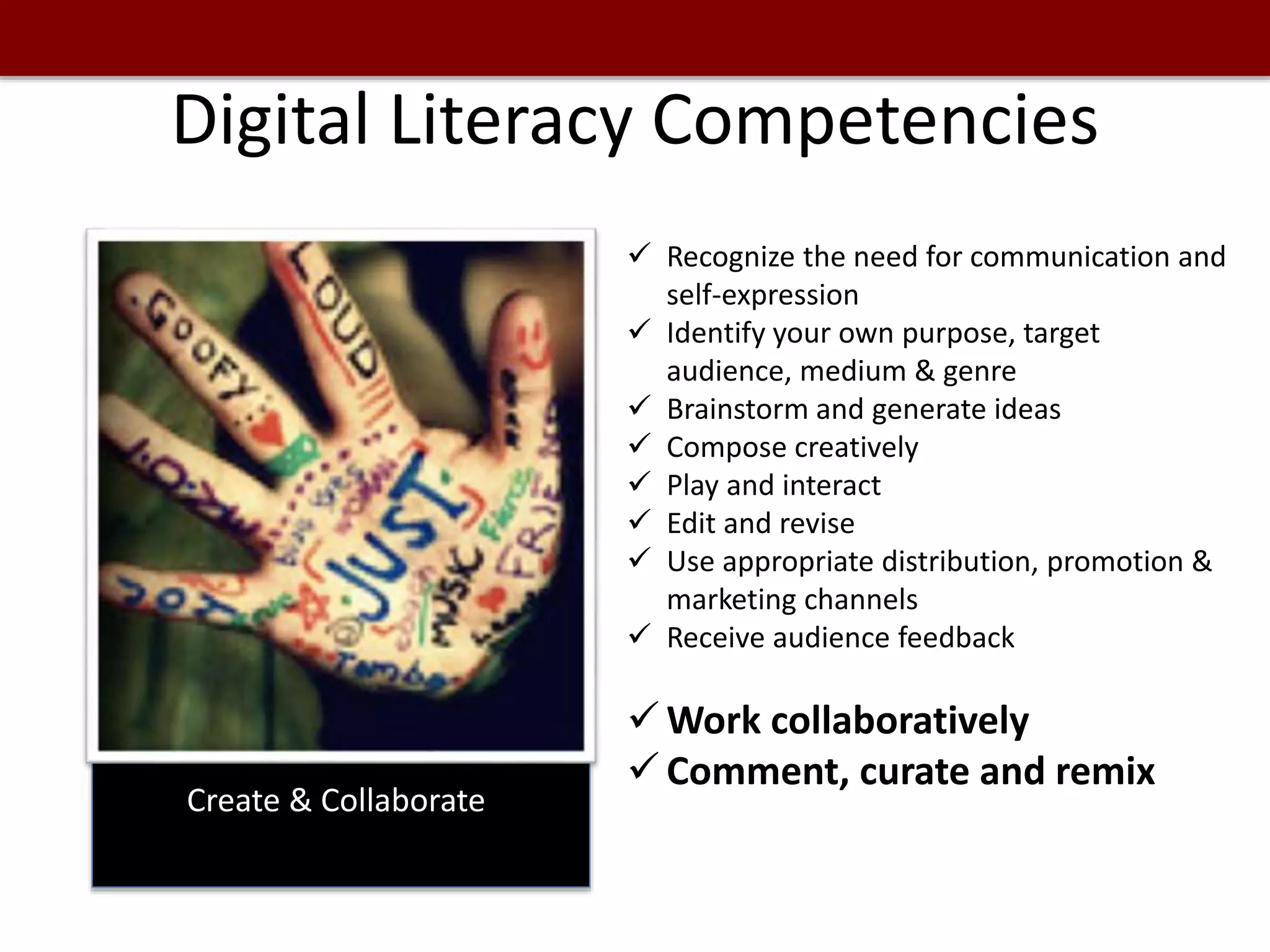 Digital Literacy Competencies
Create & Collaborate
 Recognize the need for communication and
self-expression
 Identify your own purpose, target
audience, medium & genre
 Brainstorm and generate ideas
 Compose creatively
 Play and interact
 Edit and revise
 Use appropriate distribution, promotion &
marketing channels
 Receive audience feedback
 Work collaboratively
 Comment, curate and remix
 
