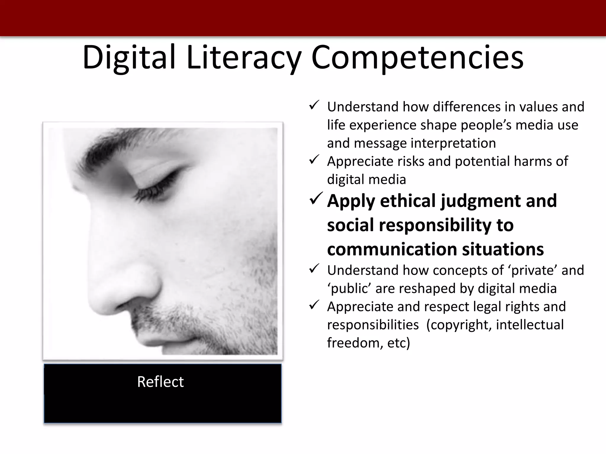 Digital Literacy Competencies
Reflect
 Understand how differences in values and
life experience shape people’s media use
and message interpretation
 Appreciate risks and potential harms of
digital media
 Apply ethical judgment and
social responsibility to
communication situations
 Understand how concepts of ‘private’ and
‘public’ are reshaped by digital media
 Appreciate and respect legal rights and
responsibilities (copyright, intellectual
freedom, etc)
 