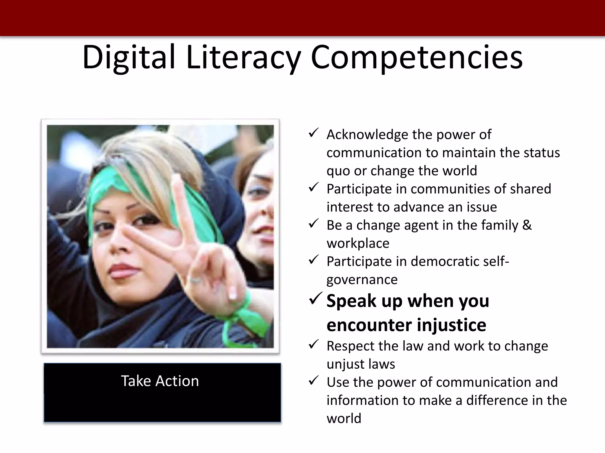 Digital Literacy Competencies
Take Action
 Acknowledge the power of
communication to maintain the status
quo or change the world
 Participate in communities of shared
interest to advance an issue
 Be a change agent in the family &
workplace
 Participate in democratic self-
governance
 Speak up when you
encounter injustice
 Respect the law and work to change
unjust laws
 Use the power of communication and
information to make a difference in the
world
 