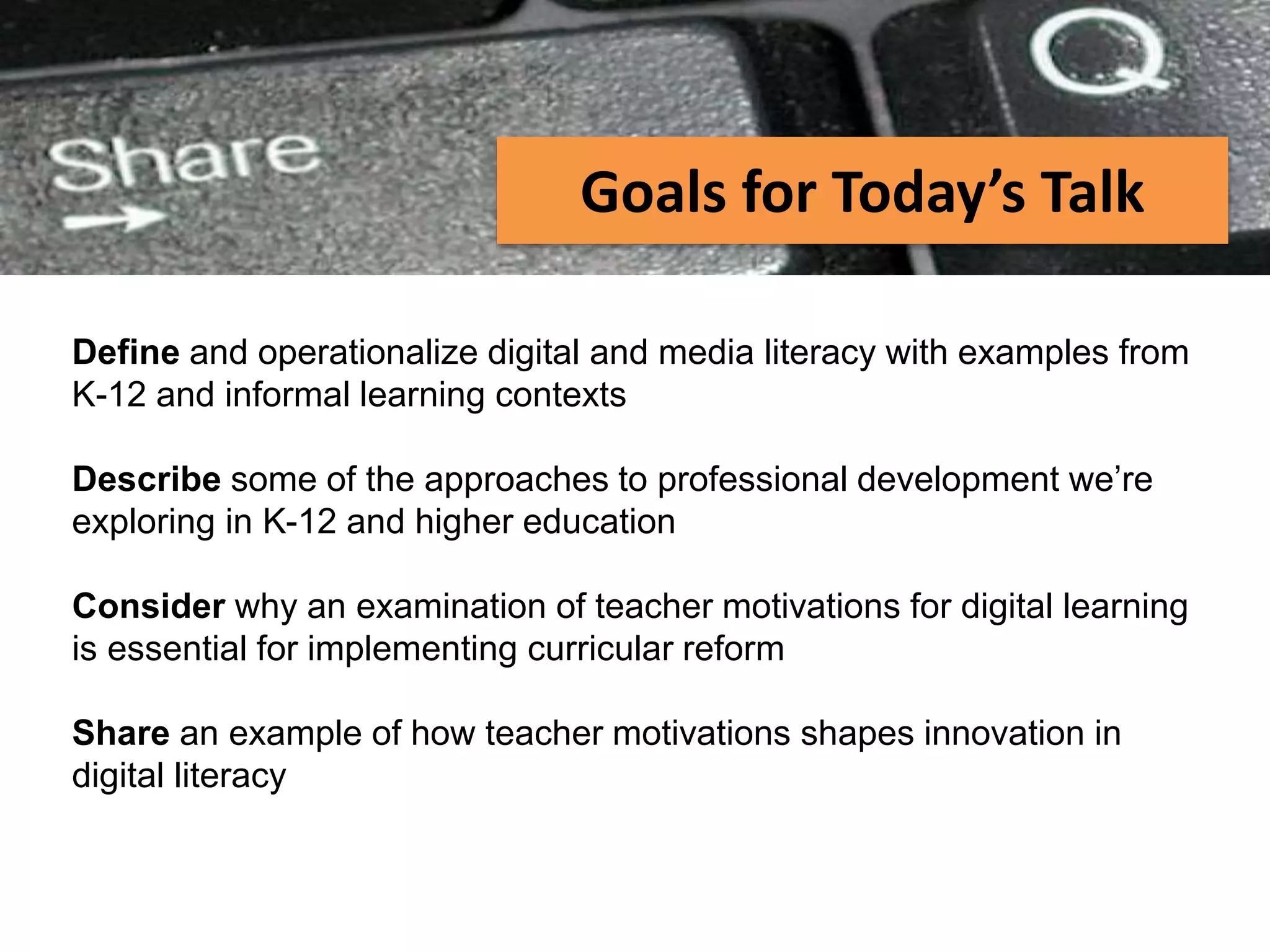 PEER-TO-PEER FILE SHARING
Define and operationalize digital and media literacy with examples from
K-12 and informal learning contexts
Describe some of the approaches to professional development we’re
exploring in K-12 and higher education
Consider why an examination of teacher motivations for digital learning
is essential for implementing curricular reform
Share an example of how teacher motivations shapes innovation in
digital literacy
Goals for Today’s Talk
 