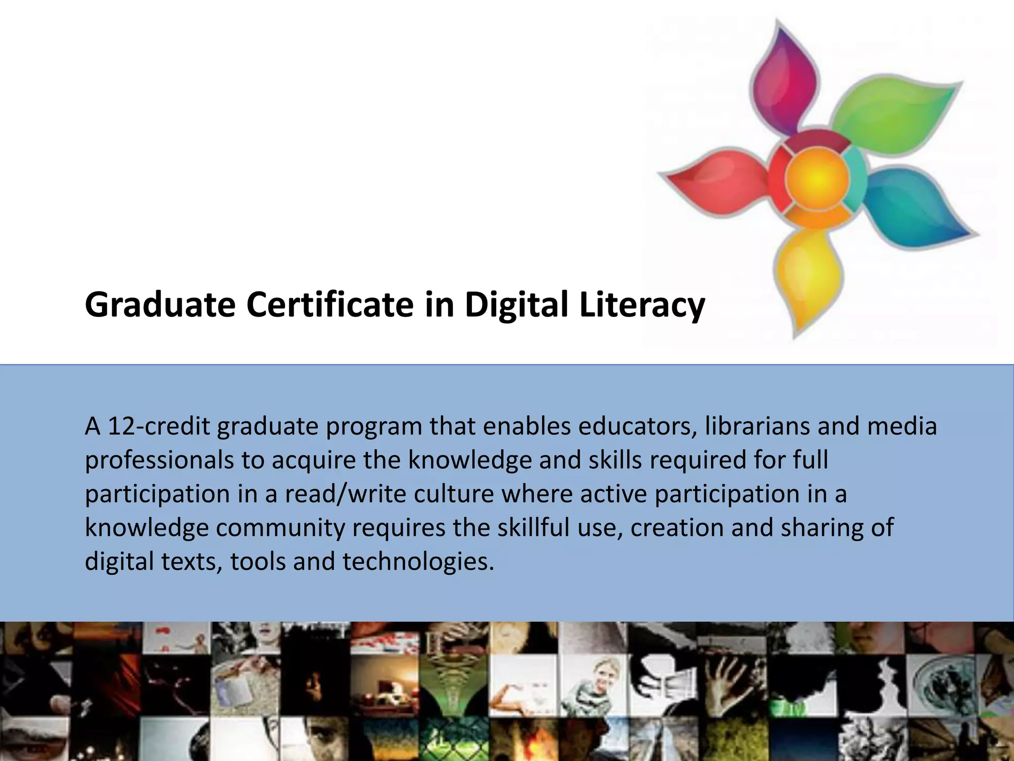 Graduate Certificate in Digital Literacy
A 12-credit graduate program that enables educators, librarians and media
professionals to acquire the knowledge and skills required for full
participation in a read/write culture where active participation in a
knowledge community requires the skillful use, creation and sharing of
digital texts, tools and technologies.
 