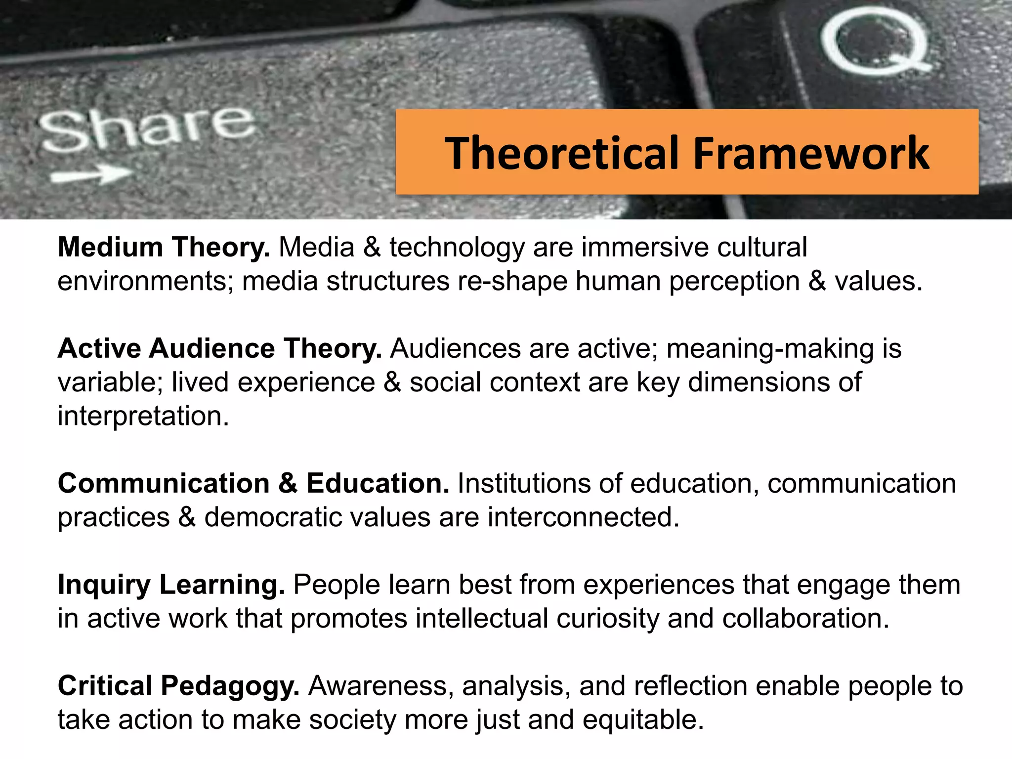 PEER-TO-PEER FILE SHARING
Medium Theory. Media & technology are immersive cultural
environments; media structures re-shape human perception & values.
Active Audience Theory. Audiences are active; meaning-making is
variable; lived experience & social context are key dimensions of
interpretation.
Communication & Education. Institutions of education, communication
practices & democratic values are interconnected.
Inquiry Learning. People learn best from experiences that engage them
in active work that promotes intellectual curiosity and collaboration.
Critical Pedagogy. Awareness, analysis, and reflection enable people to
take action to make society more just and equitable.
Theoretical Framework
 