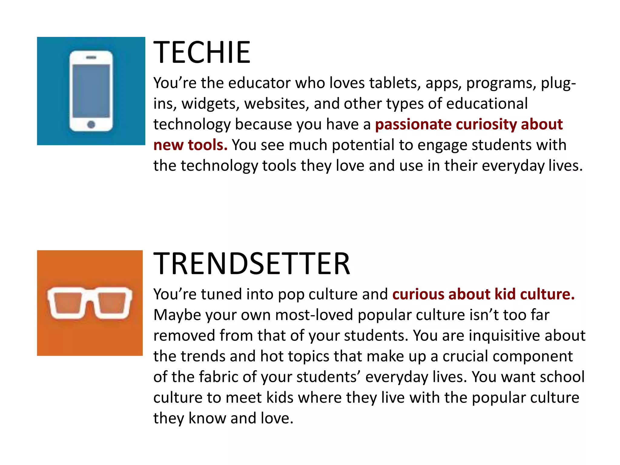 TECHIE
You’re the educator who loves tablets, apps, programs, plug-
ins, widgets, websites, and other types of educational
technology because you have a passionate curiosity about
new tools. You see much potential to engage students with
the technology tools they love and use in their everyday lives.
TRENDSETTER
You’re tuned into pop culture and curious about kid culture.
Maybe your own most-loved popular culture isn’t too far
removed from that of your students. You are inquisitive about
the trends and hot topics that make up a crucial component
of the fabric of your students’ everyday lives. You want school
culture to meet kids where they live with the popular culture
they know and love.
 