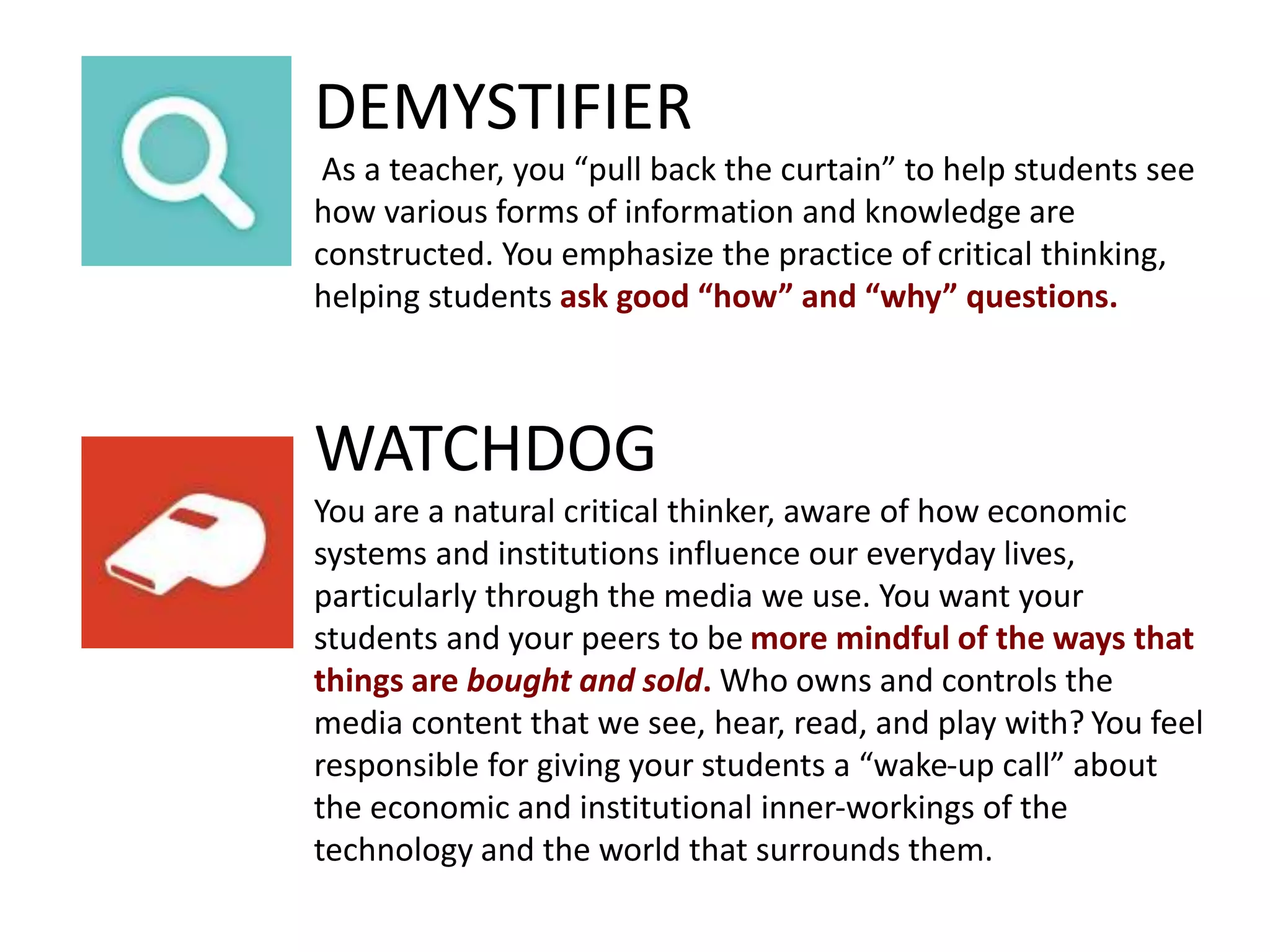 DEMYSTIFIER
As a teacher, you “pull back the curtain” to help students see
how various forms of information and knowledge are
constructed. You emphasize the practice of critical thinking,
helping students ask good “how” and “why” questions.
WATCHDOG
You are a natural critical thinker, aware of how economic
systems and institutions influence our everyday lives,
particularly through the media we use. You want your
students and your peers to be more mindful of the ways that
things are bought and sold. Who owns and controls the
media content that we see, hear, read, and play with? You feel
responsible for giving your students a “wake-up call” about
the economic and institutional inner-workings of the
technology and the world that surrounds them.
 