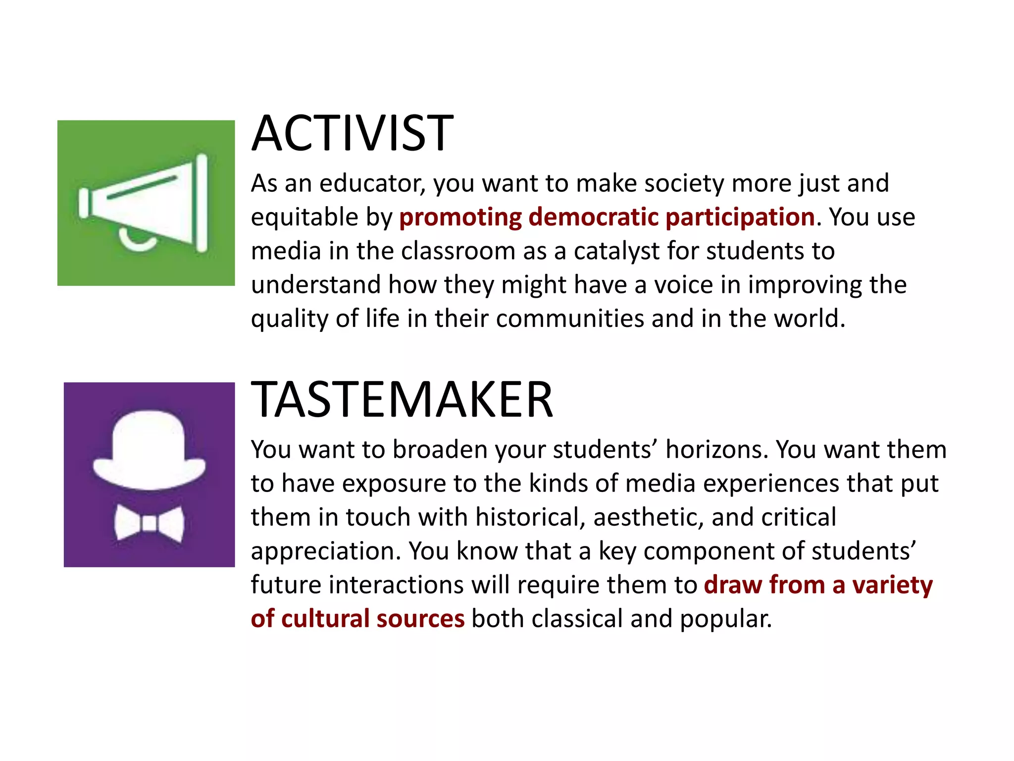 ACTIVIST
As an educator, you want to make society more just and
equitable by promoting democratic participation. You use
media in the classroom as a catalyst for students to
understand how they might have a voice in improving the
quality of life in their communities and in the world.
TASTEMAKER
You want to broaden your students’ horizons. You want them
to have exposure to the kinds of media experiences that put
them in touch with historical, aesthetic, and critical
appreciation. You know that a key component of students’
future interactions will require them to draw from a variety
of cultural sources both classical and popular.
 