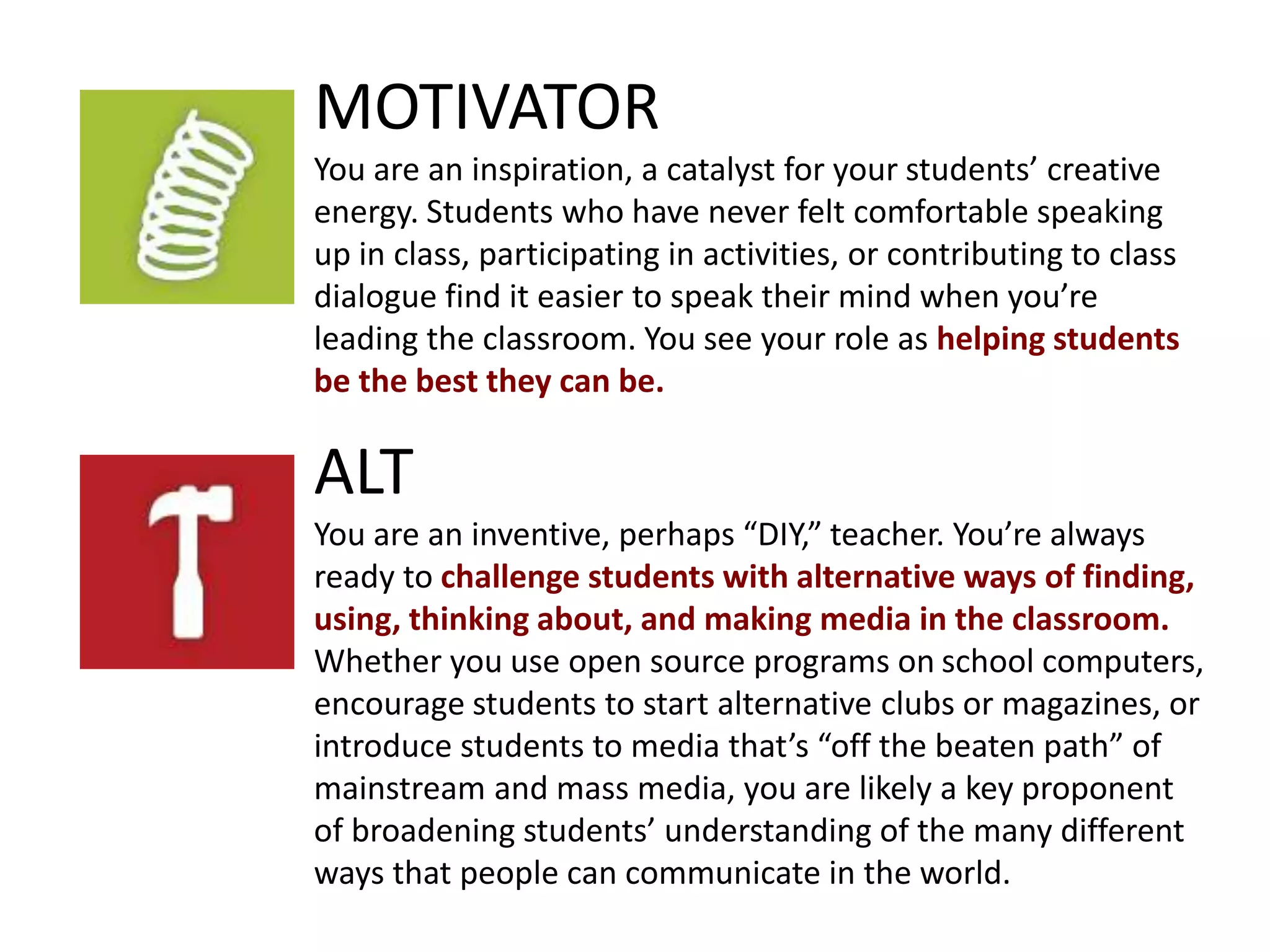 ALT
You are an inventive, perhaps “DIY,” teacher. You’re always
ready to challenge students with alternative ways of finding,
using, thinking about, and making media in the classroom.
Whether you use open source programs on school computers,
encourage students to start alternative clubs or magazines, or
introduce students to media that’s “off the beaten path” of
mainstream and mass media, you are likely a key proponent
of broadening students’ understanding of the many different
ways that people can communicate in the world.
MOTIVATOR
You are an inspiration, a catalyst for your students’ creative
energy. Students who have never felt comfortable speaking
up in class, participating in activities, or contributing to class
dialogue find it easier to speak their mind when you’re
leading the classroom. You see your role as helping students
be the best they can be.
 