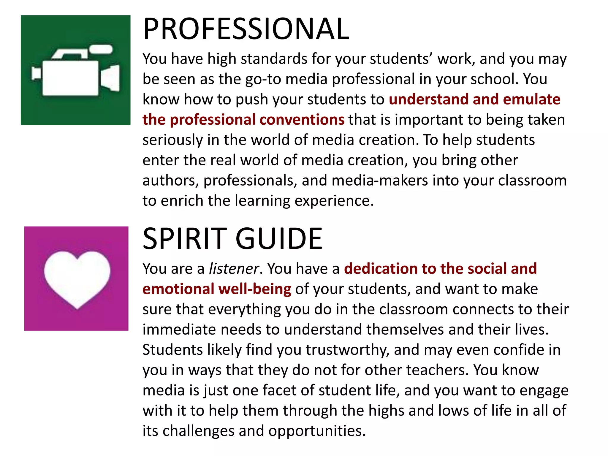 SPIRIT GUIDE
You are a listener. You have a dedication to the social and
emotional well-being of your students, and want to make
sure that everything you do in the classroom connects to their
immediate needs to understand themselves and their lives.
Students likely find you trustworthy, and may even confide in
you in ways that they do not for other teachers. You know
media is just one facet of student life, and you want to engage
with it to help them through the highs and lows of life in all of
its challenges and opportunities.
PROFESSIONAL
You have high standards for your students’ work, and you may
be seen as the go-to media professional in your school. You
know how to push your students to understand and emulate
the professional conventions that is important to being taken
seriously in the world of media creation. To help students
enter the real world of media creation, you bring other
authors, professionals, and media-makers into your classroom
to enrich the learning experience.
 
