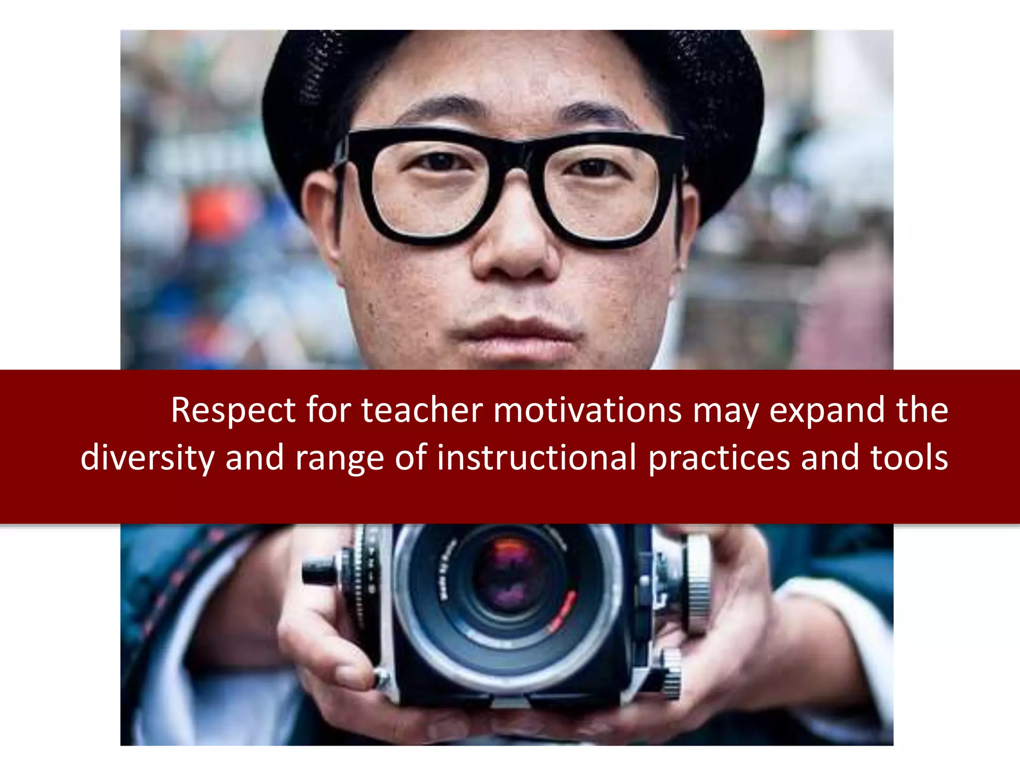 Respect for teacher motivations may expand the
diversity and range of instructional practices and tools
 