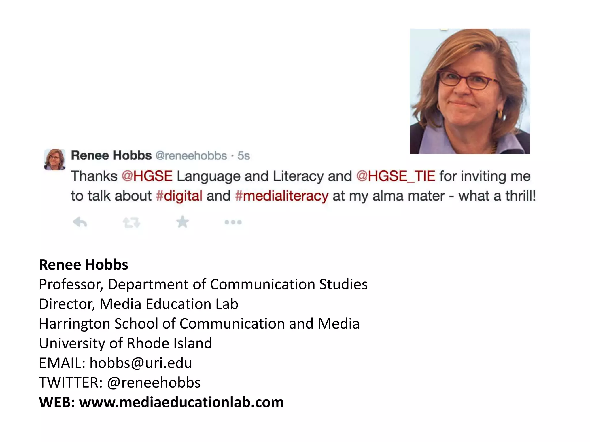Digital and
Media Literacy
Education
Renee Hobbs
Professor, Department of Communication Studies
Director, Media Education Lab
Harrington School of Communication and Media
University of Rhode Island
EMAIL: hobbs@uri.edu
TWITTER: @reneehobbs
WEB: www.mediaeducationlab.com
 