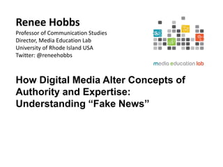 Renee Hobbs
Professor of Communication Studies
Director, Media Education Lab
University of Rhode Island USA
Twitter: @reneehobbs
How Digital Media Alter Concepts of
Authority and Expertise:
Understanding “Fake News”
 