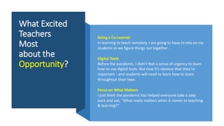 What Excited
Teachers
Most
about the
Opportunity?
Being a Co-Learner
In learning to teach remotely, I am going to have to rely on my
students as we figure things out together .
Digital Tools
Before the pandemic, I didn’t feel a sense of urgency to learn
how to use digital tools. But now it’s obvious that they’re
important --and students will need to learn how to learn
throughout their lives.
Focus on What Matters
I just think the pandemic has helped everyone take a step
back and ask, “What really matters when it comes to teaching
& learning?”
 