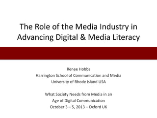 The Role of the Media Industry in
Advancing Digital & Media Literacy
Renee Hobbs
Harrington School of Communication and Media
University of Rhode Island USA
What Society Needs from Media in an
Age of Digital Communication
October 3 – 5, 2013 – Oxford UK
 