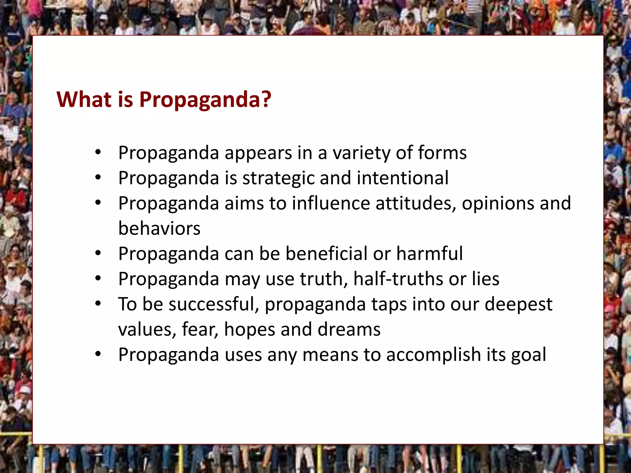 What is Propaganda?
• Propaganda appears in a variety of forms
• Propaganda is strategic and intentional
• Propaganda aims to influence attitudes, opinions and
behaviors
• Propaganda can be beneficial or harmful
• Propaganda may use truth, half-truths or lies
• To be successful, propaganda taps into our deepest
values, fear, hopes and dreams
• Propaganda uses any means to accomplish its goal
 