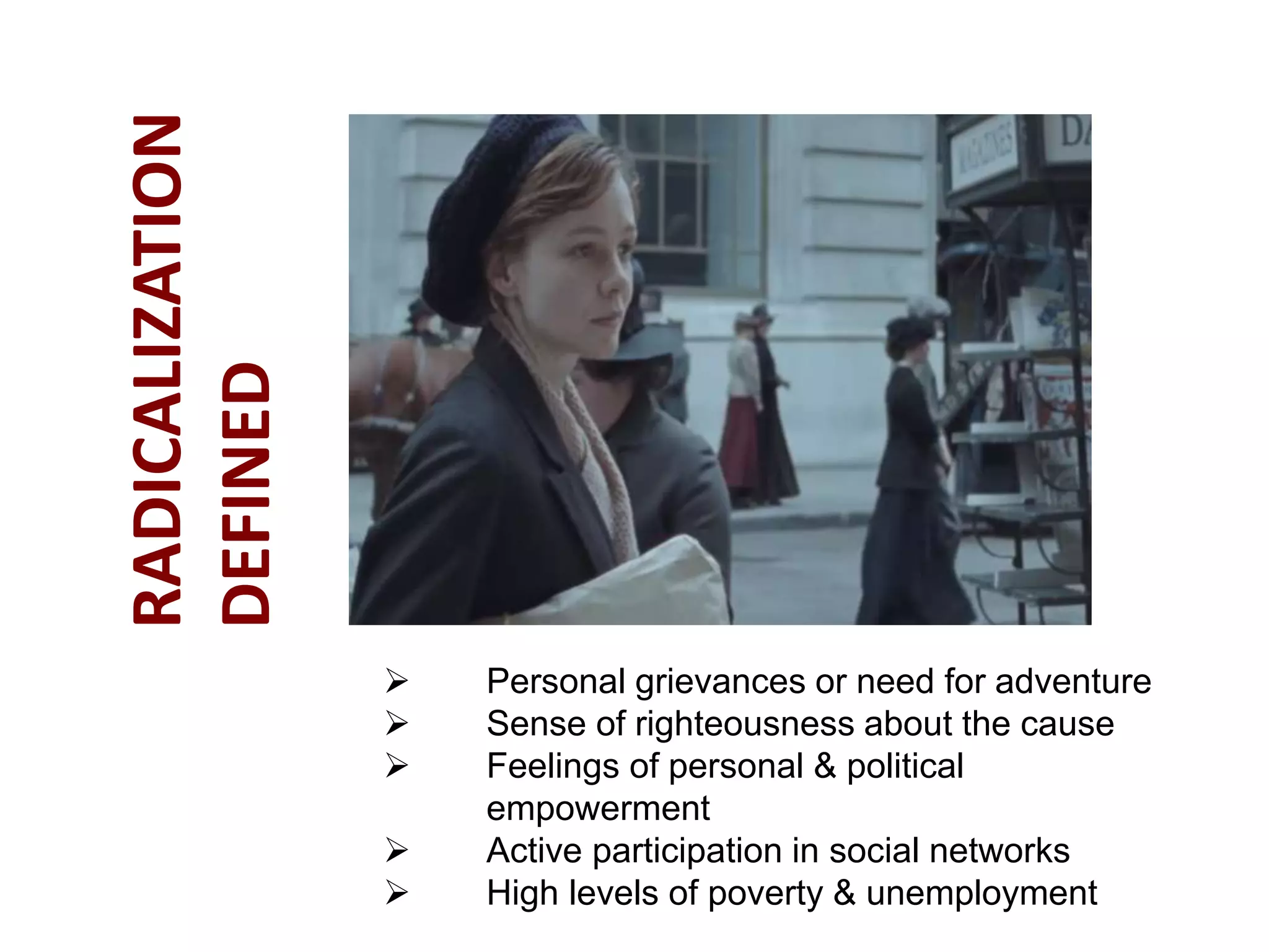  Personal grievances or need for adventure
 Sense of righteousness about the cause
 Feelings of personal & political
empowerment
 Active participation in social networks
 High levels of poverty & unemployment
RADICALIZATION
DEFINED
 