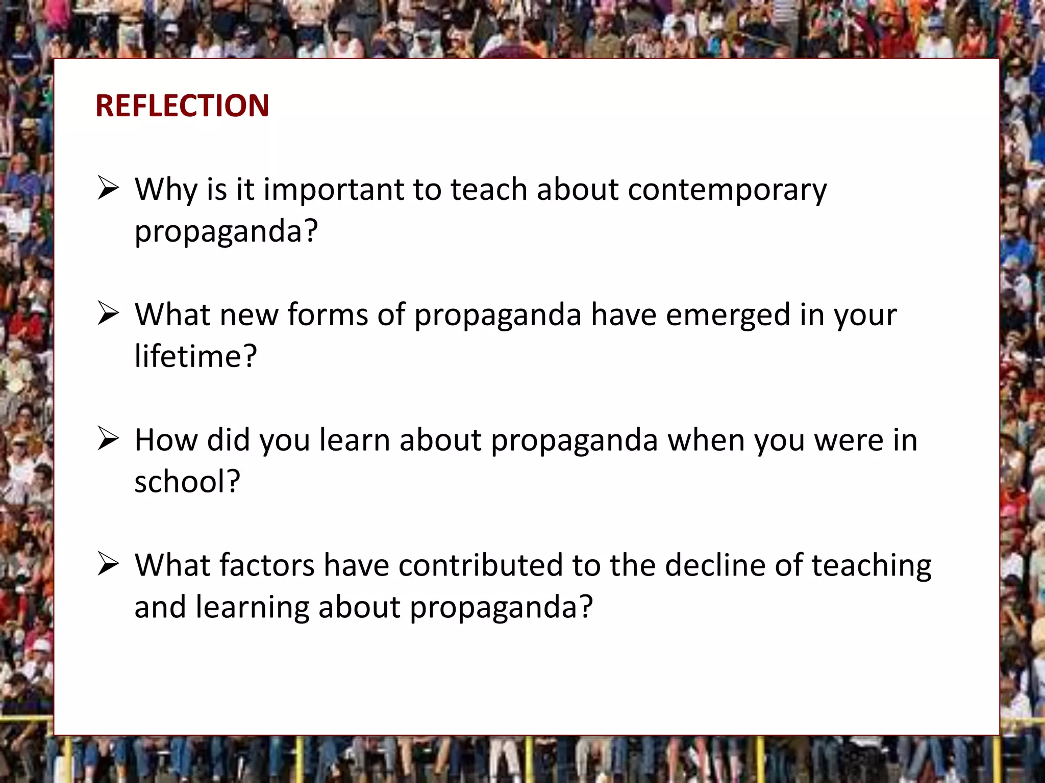 REFLECTION
 Why is it important to teach about contemporary
propaganda?
 What new forms of propaganda have emerged in your
lifetime?
 How did you learn about propaganda when you were in
school?
 What factors have contributed to the decline of teaching
and learning about propaganda?
 