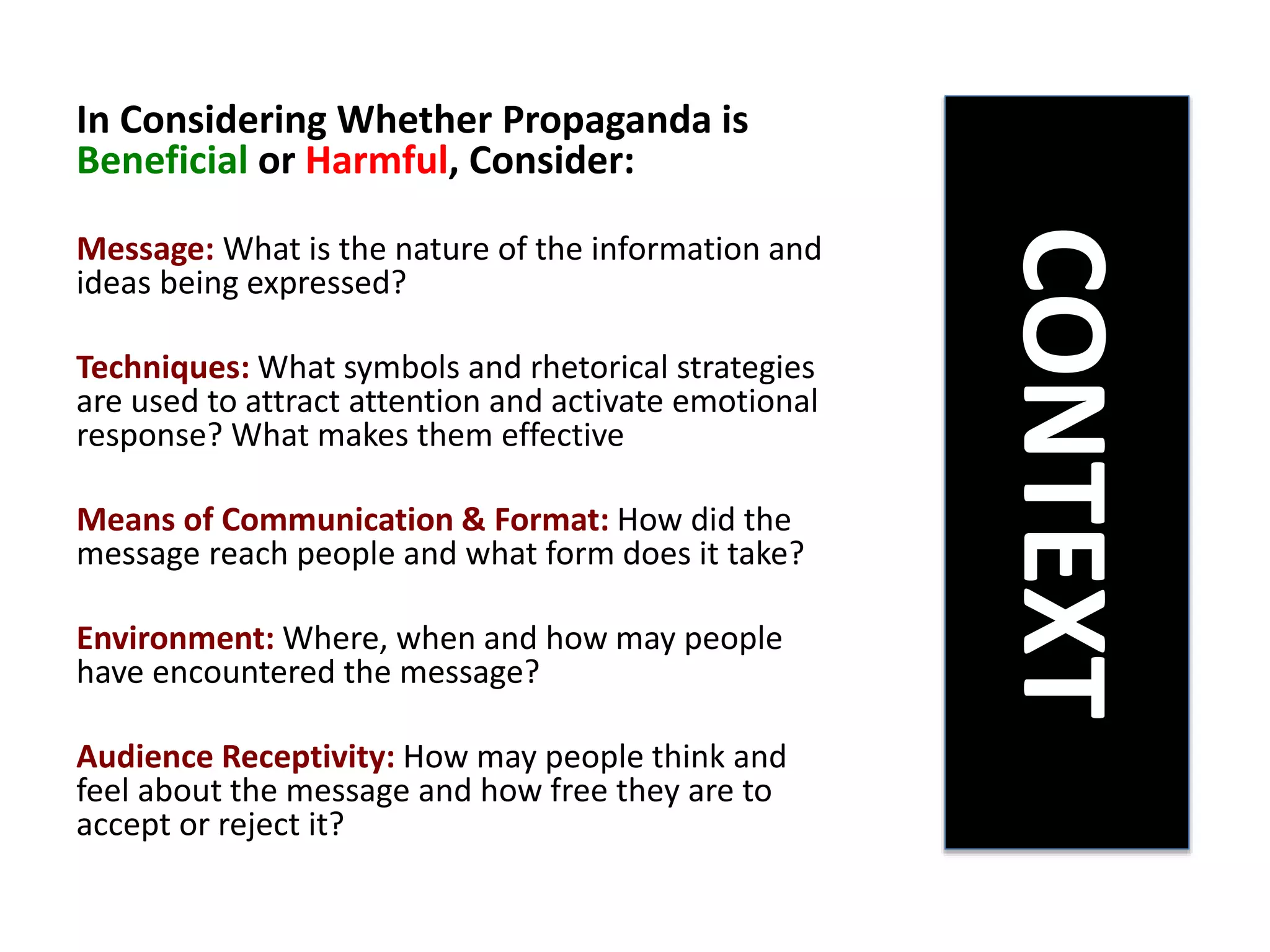 In Considering Whether Propaganda is
Beneficial or Harmful, Consider:
Message: What is the nature of the information and
ideas being expressed?
Techniques: What symbols and rhetorical strategies
are used to attract attention and activate emotional
response? What makes them effective
Means of Communication & Format: How did the
message reach people and what form does it take?
Environment: Where, when and how may people
have encountered the message?
Audience Receptivity: How may people think and
feel about the message and how free they are to
accept or reject it?
CONTEXT
 