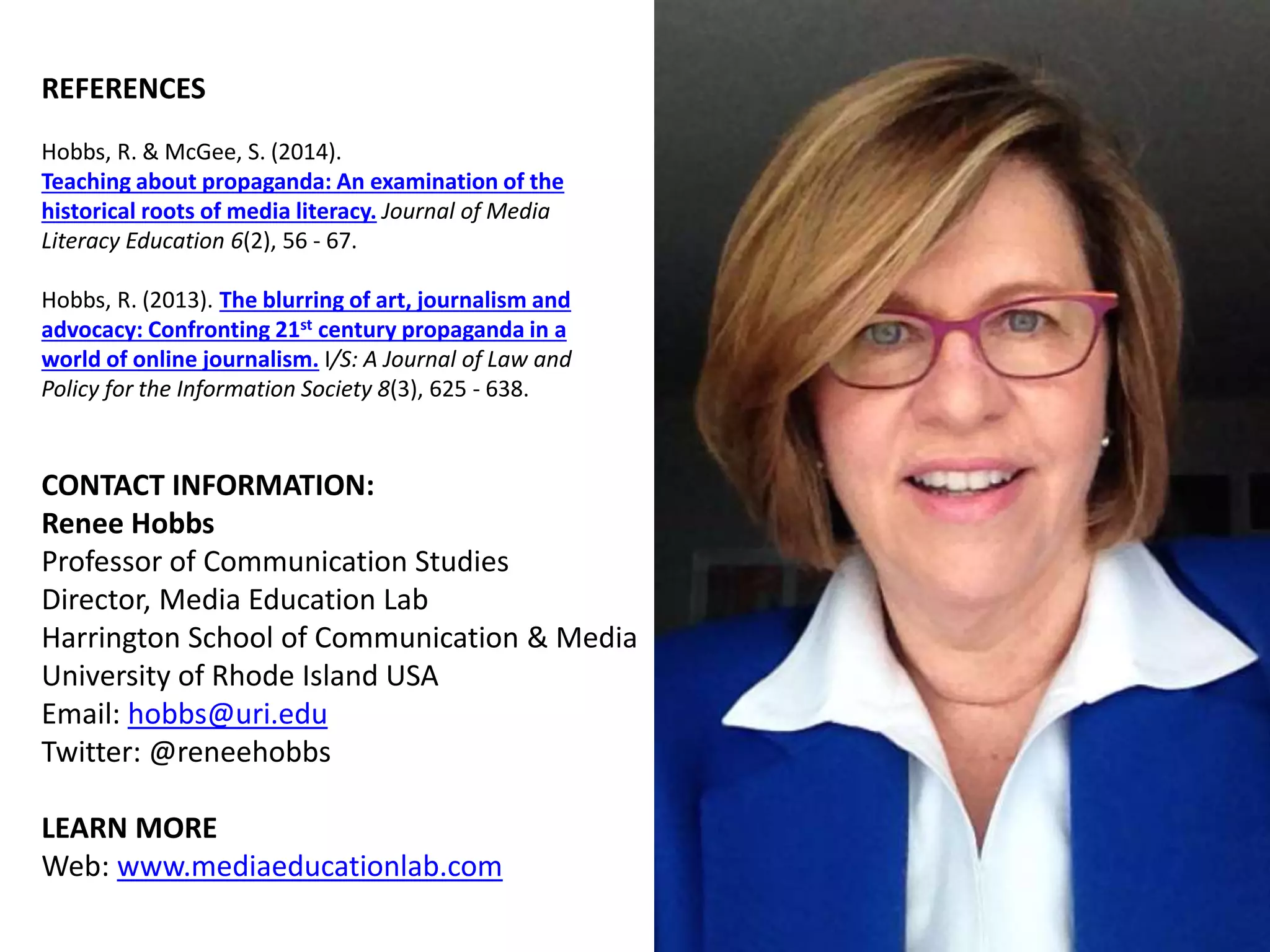CONTACT INFORMATION:
Renee Hobbs
Professor of Communication Studies
Director, Media Education Lab
Harrington School of Communication & Media
University of Rhode Island USA
Email: hobbs@uri.edu
Twitter: @reneehobbs
LEARN MORE
Web: www.mediaeducationlab.com
REFERENCES
Hobbs, R. & McGee, S. (2014).
Teaching about propaganda: An examination of the
historical roots of media literacy. Journal of Media
Literacy Education 6(2), 56 - 67.
Hobbs, R. (2013). The blurring of art, journalism and
advocacy: Confronting 21st century propaganda in a
world of online journalism. I/S: A Journal of Law and
Policy for the Information Society 8(3), 625 - 638.
 