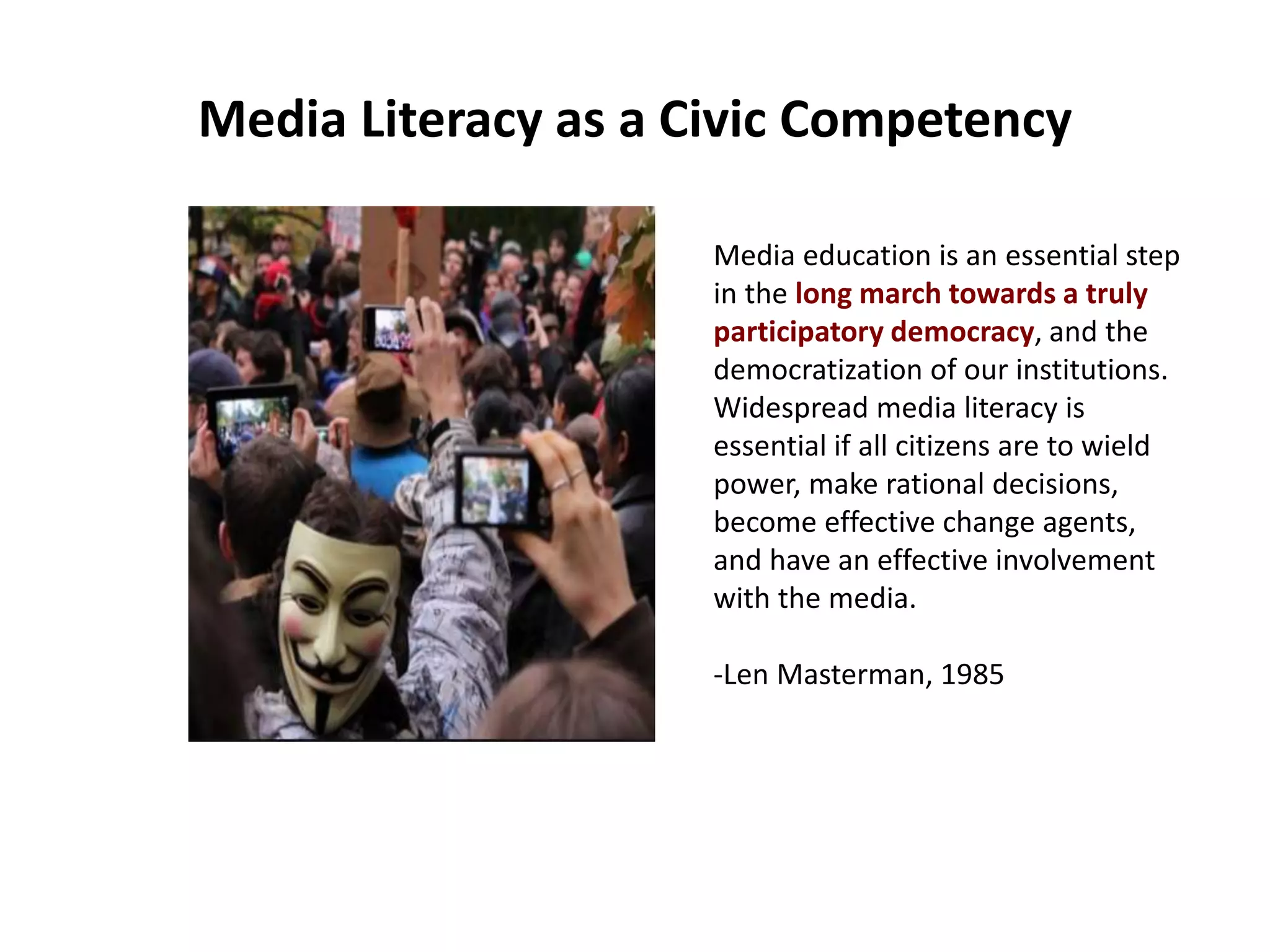 Media Literacy as a Civic Competency
Media education is an essential step
in the long march towards a truly
participatory democracy, and the
democratization of our institutions.
Widespread media literacy is
essential if all citizens are to wield
power, make rational decisions,
become effective change agents,
and have an effective involvement
with the media.
-Len Masterman, 1985
 