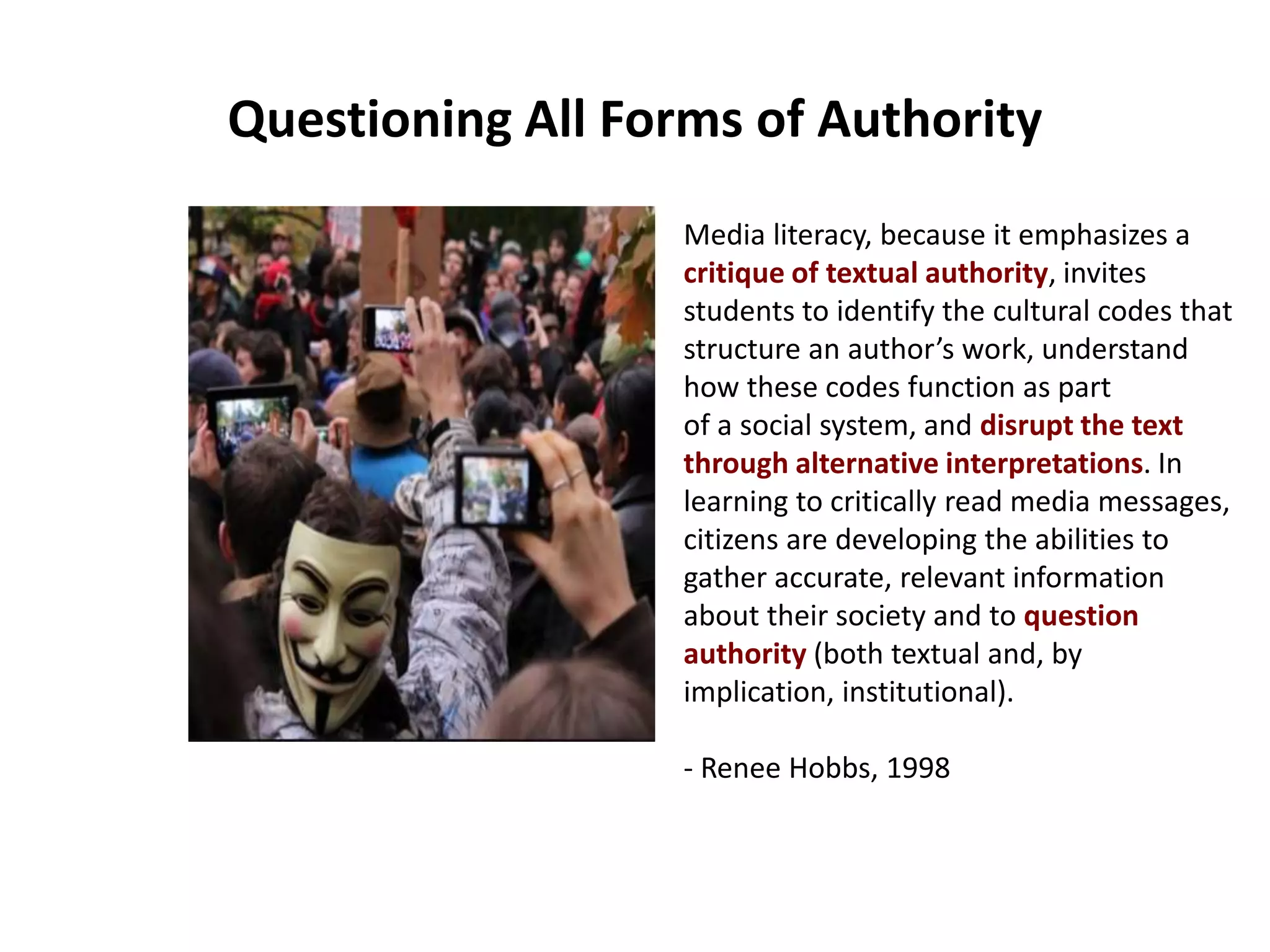 Questioning All Forms of Authority
Media literacy, because it emphasizes a
critique of textual authority, invites
students to identify the cultural codes that
structure an author’s work, understand
how these codes function as part
of a social system, and disrupt the text
through alternative interpretations. In
learning to critically read media messages,
citizens are developing the abilities to
gather accurate, relevant information
about their society and to question
authority (both textual and, by
implication, institutional).
- Renee Hobbs, 1998
 