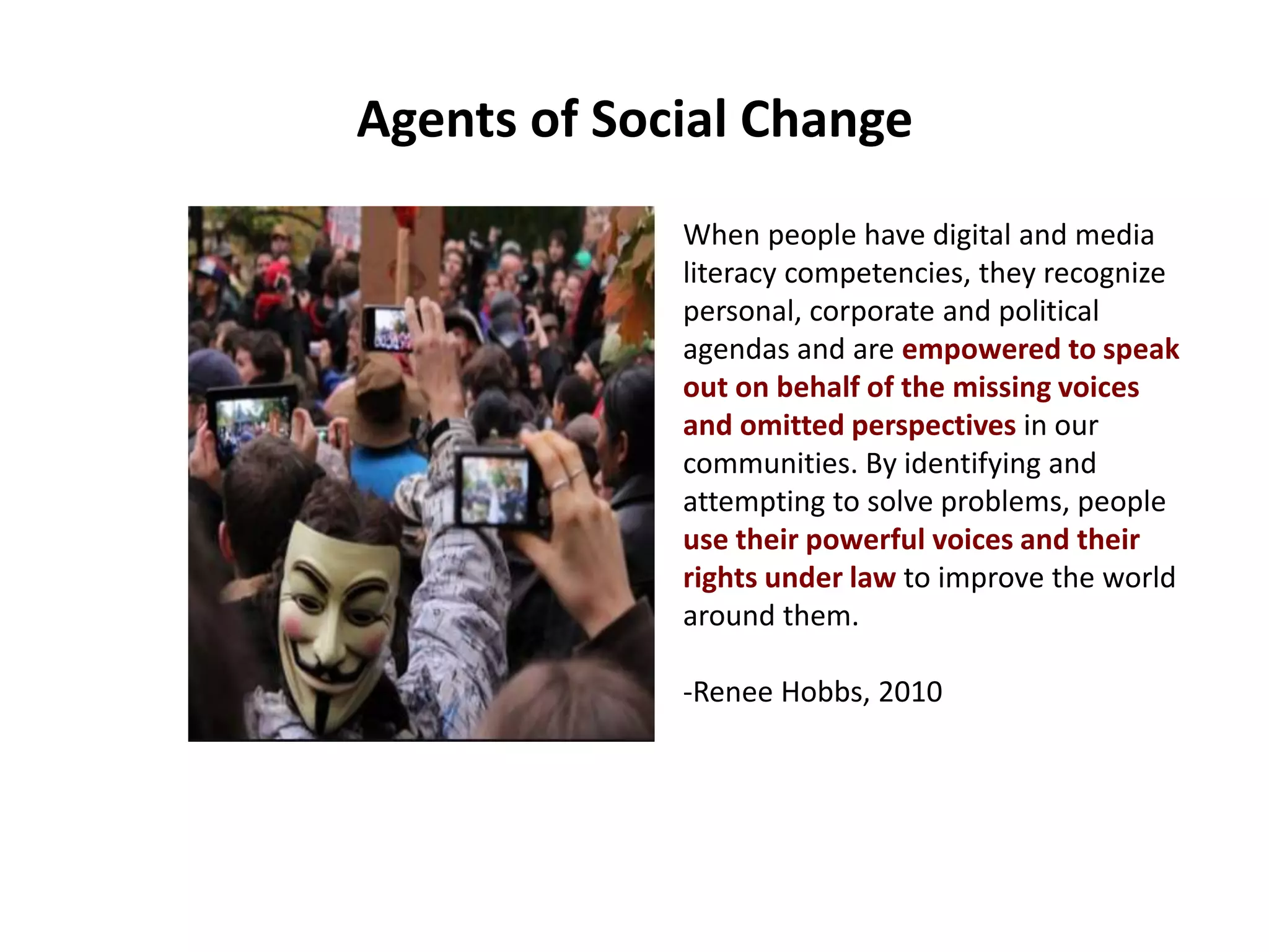 Agents of Social Change
When people have digital and media
literacy competencies, they recognize
personal, corporate and political
agendas and are empowered to speak
out on behalf of the missing voices
and omitted perspectives in our
communities. By identifying and
attempting to solve problems, people
use their powerful voices and their
rights under law to improve the world
around them.
-Renee Hobbs, 2010
 