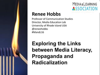 Renee Hobbs
Professor of Communication Studies
Director, Media Education Lab
University of Rhode Island USA
@reneehobbs
#MandL16
Exploring the Links
between Media Literacy,
Propaganda and
Radicalization
BRUSSELS 10-11 March 16
 