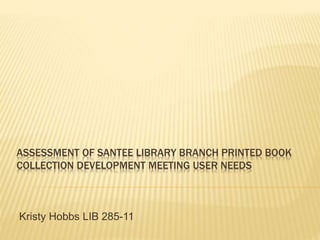 ASSESSMENT OF SANTEE LIBRARY BRANCH PRINTED BOOK
COLLECTION DEVELOPMENT MEETING USER NEEDS
Kristy Hobbs LIB 285-11
 