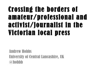 Crossing the borders of
amateur/professional and
activist/journalist in the
Victorian local press
Andrew Hobbs
University of Central Lancashire, UK
@hobbb
 