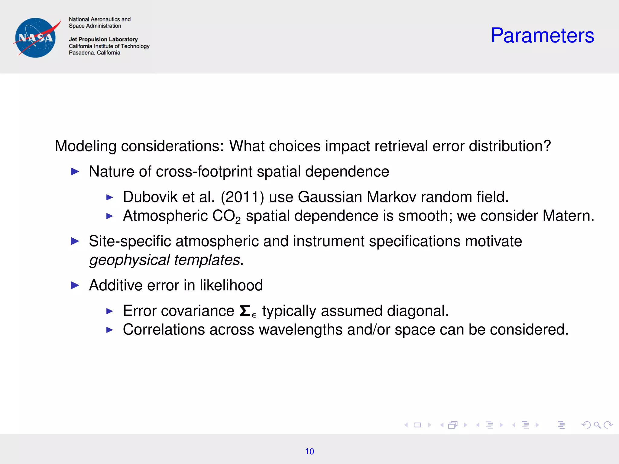 Parameters
Modeling considerations: What choices impact retrieval error distribution?
Nature of cross-footprint spatial dependence
Dubovik et al. (2011) use Gaussian Markov random ﬁeld.
Atmospheric CO2 spatial dependence is smooth; we consider Matern.
Site-speciﬁc atmospheric and instrument speciﬁcations motivate
geophysical templates.
Additive error in likelihood
Error covariance Σ typically assumed diagonal.
Correlations across wavelengths and/or space can be considered.
10
 