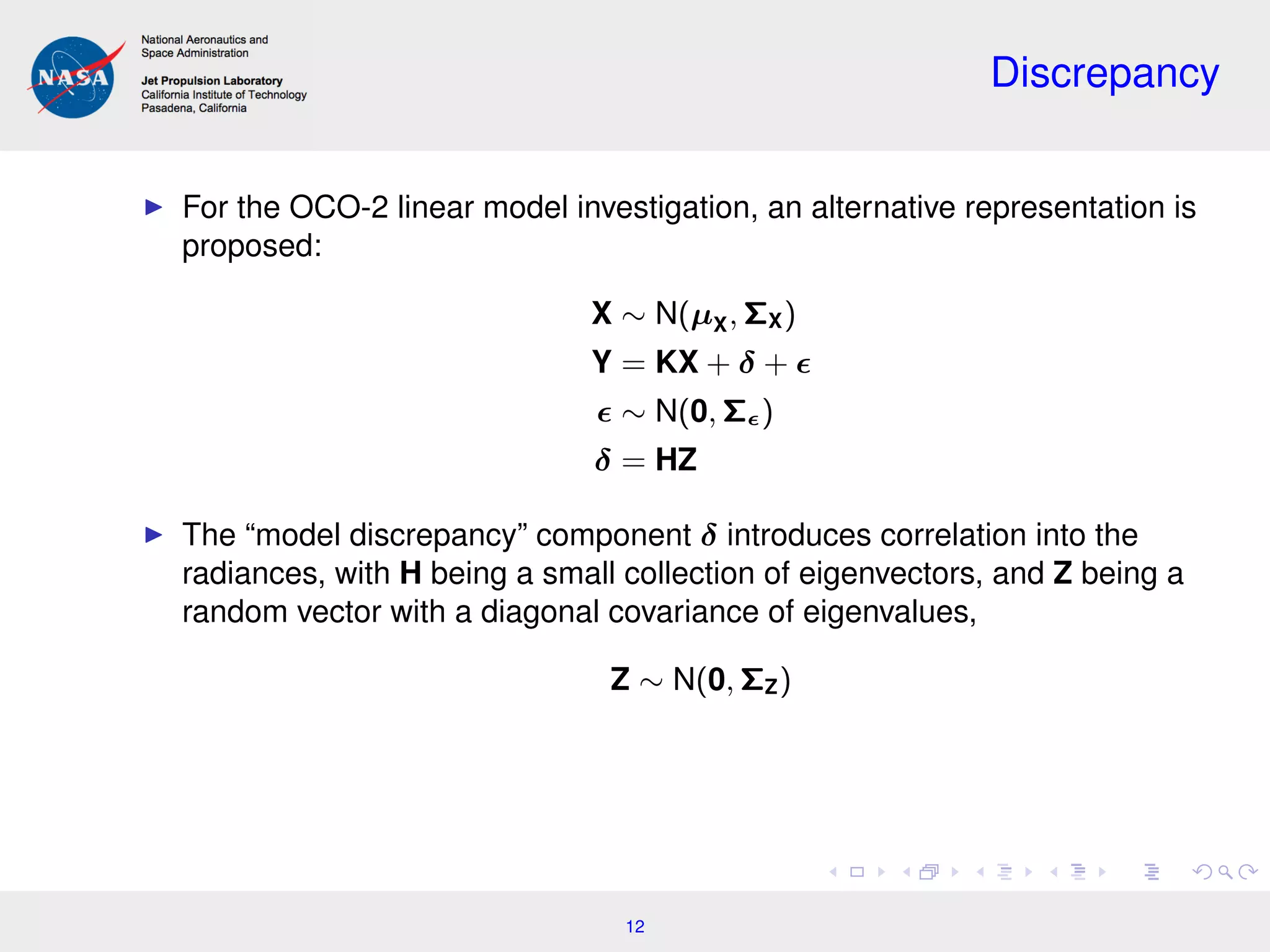 Discrepancy
For the OCO-2 linear model investigation, an alternative representation is
proposed:
X ∼ N(µX, ΣX)
Y = KX + δ +
∼ N(0, Σ )
δ = HZ
The “model discrepancy” component δ introduces correlation into the
radiances, with H being a small collection of eigenvectors, and Z being a
random vector with a diagonal covariance of eigenvalues,
Z ∼ N(0, ΣZ)
12
 