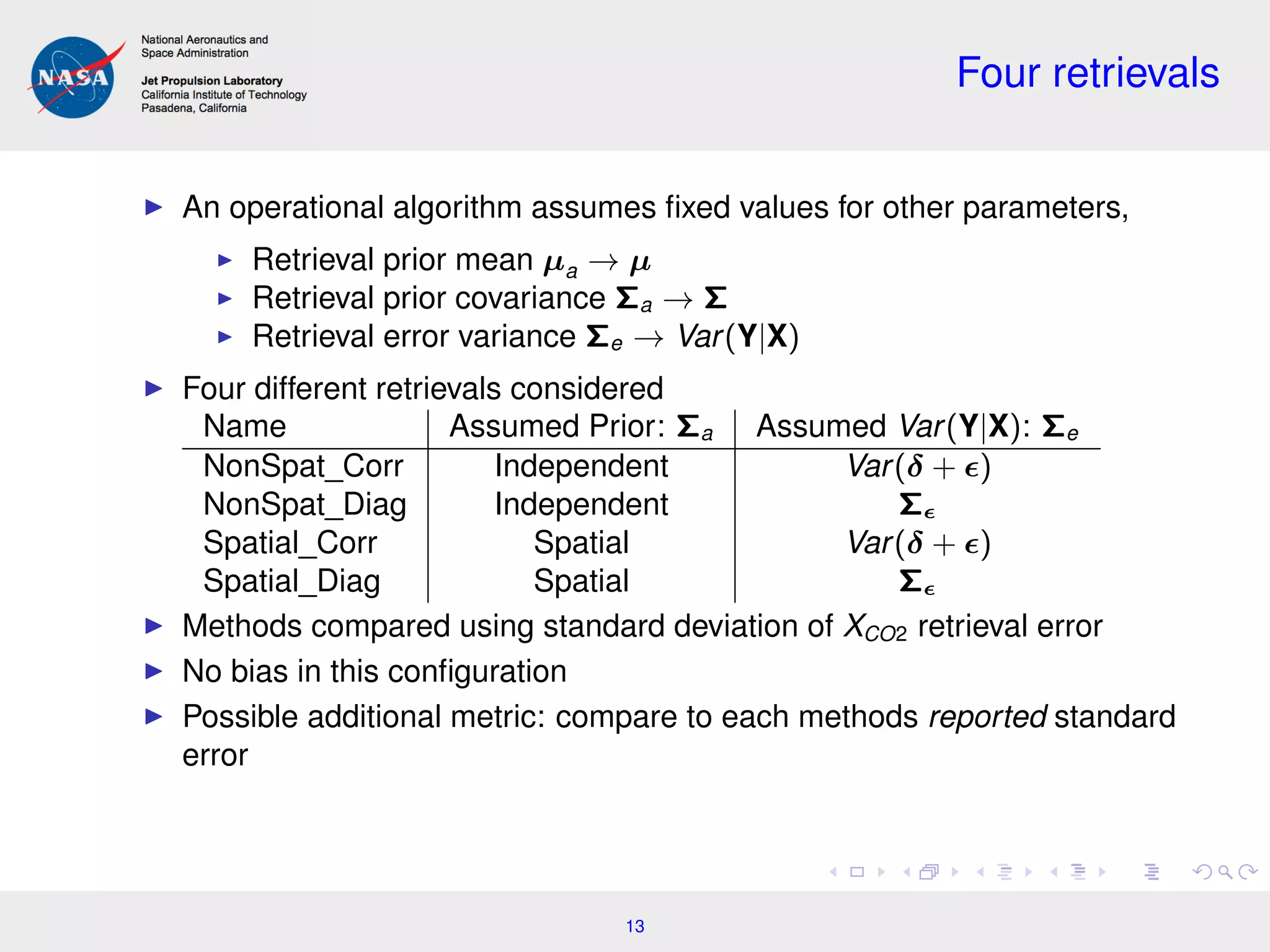 Four retrievals
An operational algorithm assumes ﬁxed values for other parameters,
Retrieval prior mean µa → µ
Retrieval prior covariance Σa → Σ
Retrieval error variance Σe → Var(Y|X)
Four different retrievals considered
Name Assumed Prior: Σa Assumed Var(Y|X): Σe
NonSpat_Corr Independent Var(δ + )
NonSpat_Diag Independent Σ
Spatial_Corr Spatial Var(δ + )
Spatial_Diag Spatial Σ
Methods compared using standard deviation of XCO2 retrieval error
No bias in this conﬁguration
Possible additional metric: compare to each methods reported standard
error
13
 