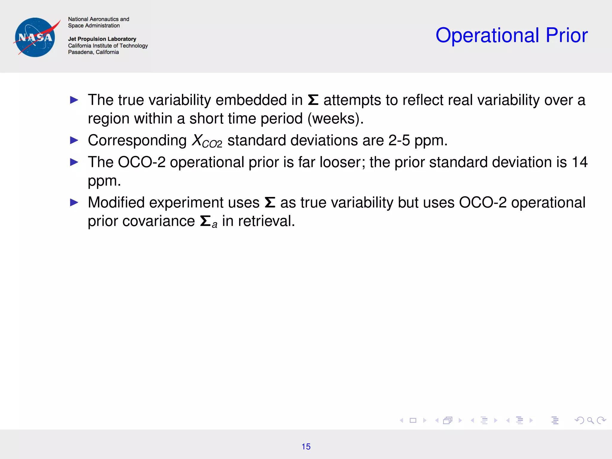 Operational Prior
The true variability embedded in Σ attempts to reﬂect real variability over a
region within a short time period (weeks).
Corresponding XCO2 standard deviations are 2-5 ppm.
The OCO-2 operational prior is far looser; the prior standard deviation is 14
ppm.
Modiﬁed experiment uses Σ as true variability but uses OCO-2 operational
prior covariance Σa in retrieval.
15
 