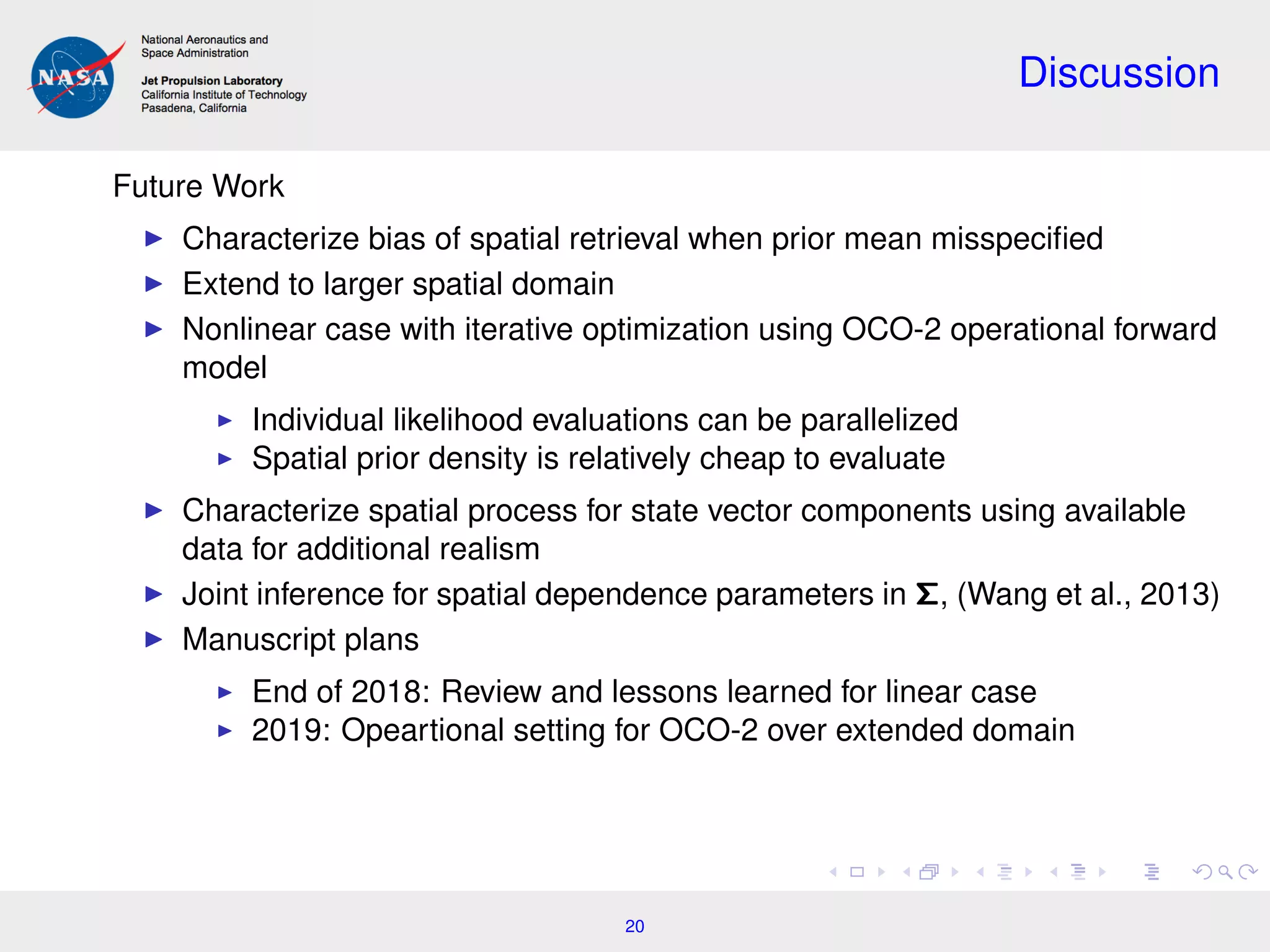 Discussion
Future Work
Characterize bias of spatial retrieval when prior mean misspeciﬁed
Extend to larger spatial domain
Nonlinear case with iterative optimization using OCO-2 operational forward
model
Individual likelihood evaluations can be parallelized
Spatial prior density is relatively cheap to evaluate
Characterize spatial process for state vector components using available
data for additional realism
Joint inference for spatial dependence parameters in Σ, (Wang et al., 2013)
Manuscript plans
End of 2018: Review and lessons learned for linear case
2019: Opeartional setting for OCO-2 over extended domain
20
 