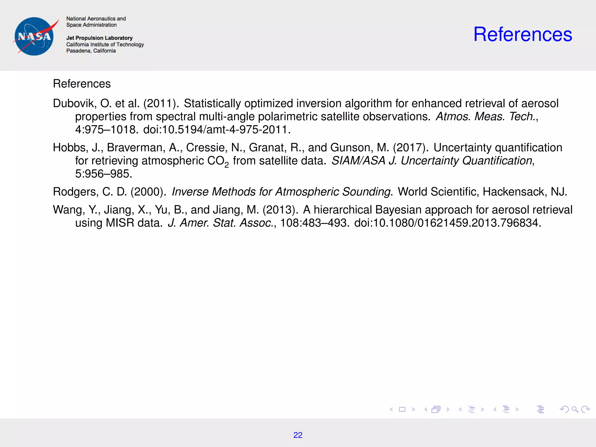 References
References
Dubovik, O. et al. (2011). Statistically optimized inversion algorithm for enhanced retrieval of aerosol
properties from spectral multi-angle polarimetric satellite observations. Atmos. Meas. Tech.,
4:975–1018. doi:10.5194/amt-4-975-2011.
Hobbs, J., Braverman, A., Cressie, N., Granat, R., and Gunson, M. (2017). Uncertainty quantiﬁcation
for retrieving atmospheric CO2 from satellite data. SIAM/ASA J. Uncertainty Quantiﬁcation,
5:956–985.
Rodgers, C. D. (2000). Inverse Methods for Atmospheric Sounding. World Scientiﬁc, Hackensack, NJ.
Wang, Y., Jiang, X., Yu, B., and Jiang, M. (2013). A hierarchical Bayesian approach for aerosol retrieval
using MISR data. J. Amer. Stat. Assoc., 108:483–493. doi:10.1080/01621459.2013.796834.
22
 