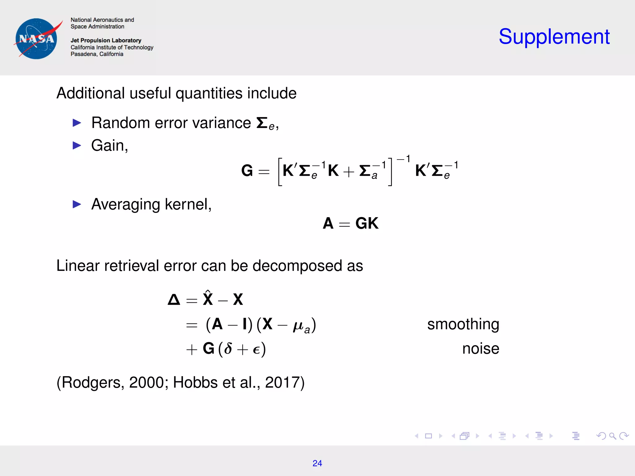 Supplement
Additional useful quantities include
Random error variance Σe,
Gain,
G = K Σ−1
e K + Σ−1
a
−1
K Σ−1
e
Averaging kernel,
A = GK
Linear retrieval error can be decomposed as
∆ = ˆX − X
= (A − I) (X − µa) smoothing
+ G (δ + ) noise
(Rodgers, 2000; Hobbs et al., 2017)
24
 