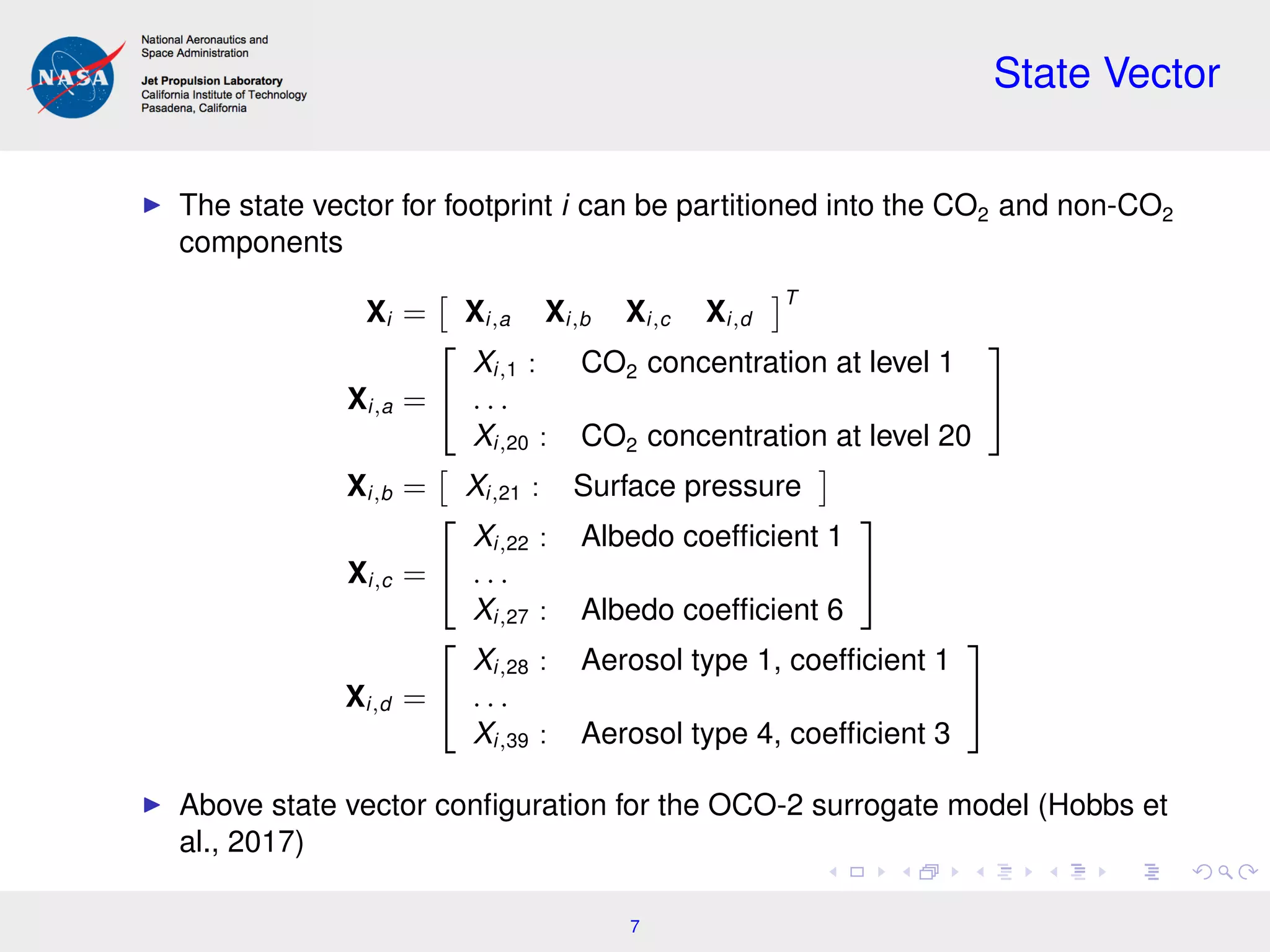 State Vector
The state vector for footprint i can be partitioned into the CO2 and non-CO2
components
Xi = Xi,a Xi,b Xi,c Xi,d
T
Xi,a =


Xi,1 : CO2 concentration at level 1
. . .
Xi,20 : CO2 concentration at level 20


Xi,b = Xi,21 : Surface pressure
Xi,c =


Xi,22 : Albedo coefﬁcient 1
. . .
Xi,27 : Albedo coefﬁcient 6


Xi,d =


Xi,28 : Aerosol type 1, coefﬁcient 1
. . .
Xi,39 : Aerosol type 4, coefﬁcient 3


Above state vector conﬁguration for the OCO-2 surrogate model (Hobbs et
al., 2017)
7
 