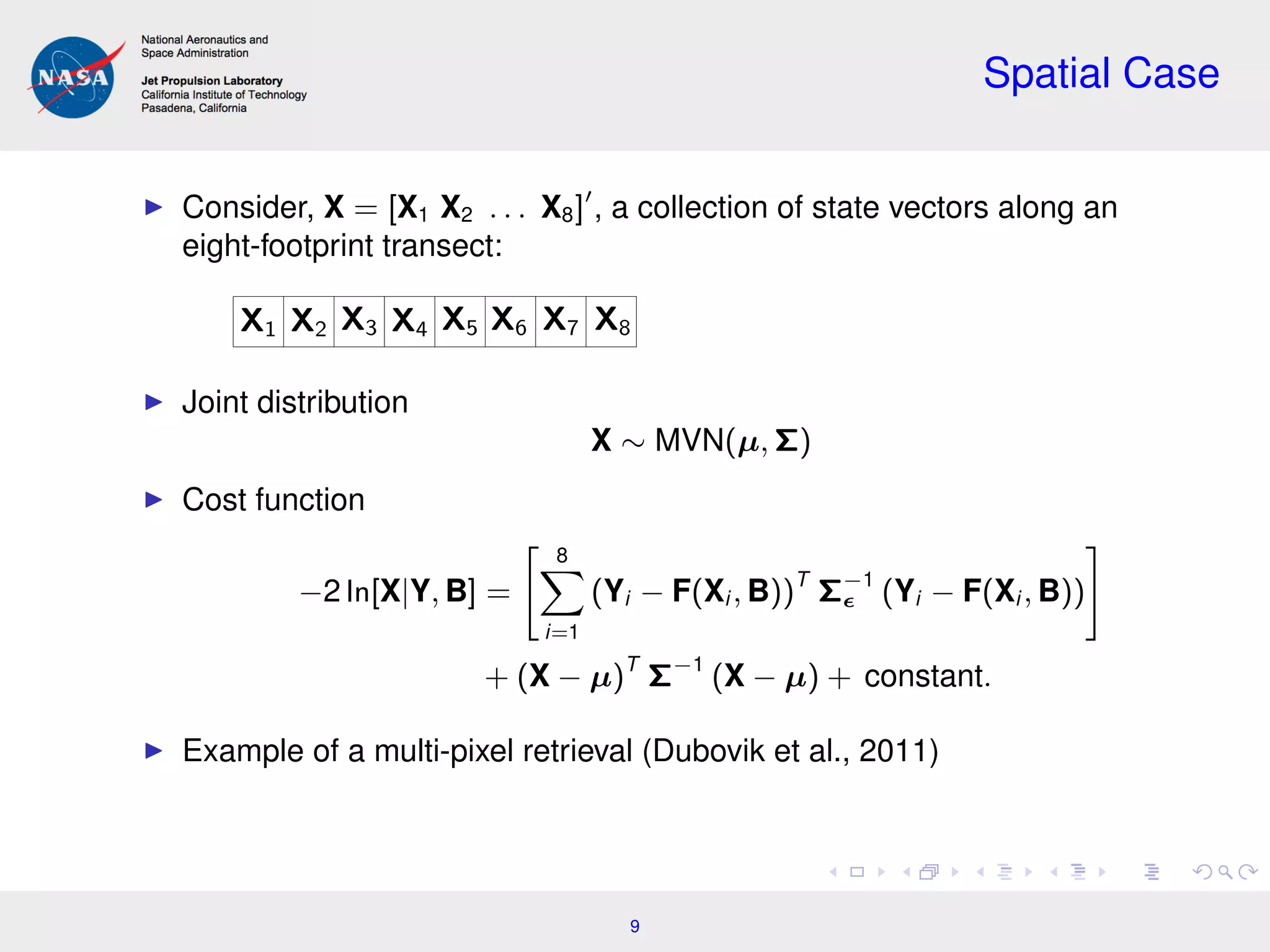 Spatial Case
Consider, X = [X1 X2 . . . X8] , a collection of state vectors along an
eight-footprint transect:
X1 X2 X3 X4 X5 X6 X7 X8
Joint distribution
X ∼ MVN(µ, Σ)
Cost function
−2 ln[X|Y, B] =
8
i=1
(Yi − F(Xi , B))T
Σ−1
(Yi − F(Xi , B))
+ (X − µ)T
Σ−1
(X − µ) + constant.
Example of a multi-pixel retrieval (Dubovik et al., 2011)
9
 