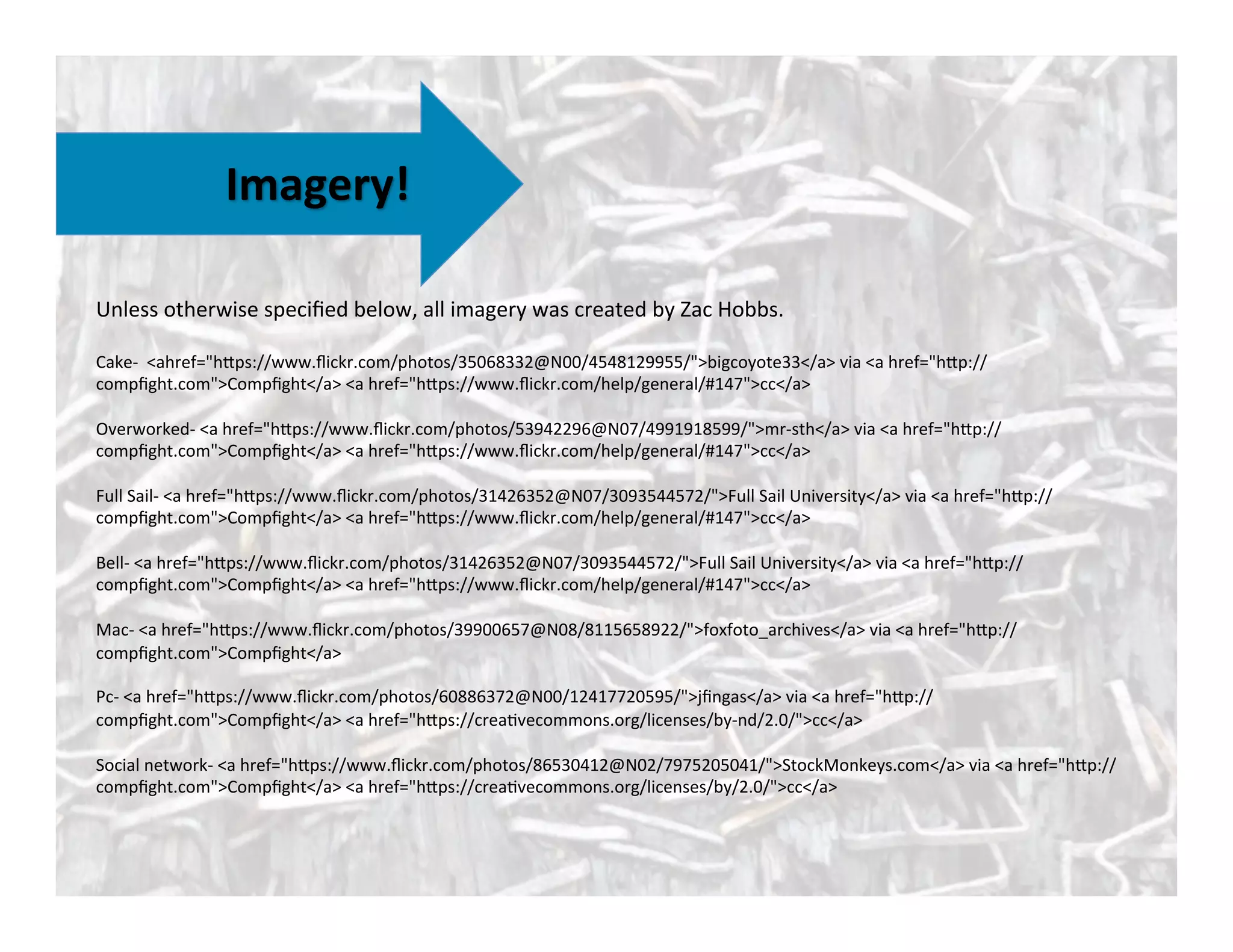 Imagery!	
  
Unless	
  otherwise	
  speciﬁed	
  below,	
  all	
  imagery	
  was	
  created	
  by	
  Zac	
  Hobbs.	
  
	
  
Cake-­‐	
  	
  <ahref="hAps://www.ﬂickr.com/photos/35068332@N00/4548129955/">bigcoyote33</a>	
  via	
  <a	
  href="hAp://
compﬁght.com">Compﬁght</a>	
  <a	
  href="hAps://www.ﬂickr.com/help/general/#147">cc</a>	
  	
  
	
  
Overworked-­‐	
  <a	
  href="hAps://www.ﬂickr.com/photos/53942296@N07/4991918599/">mr-­‐sth</a>	
  via	
  <a	
  href="hAp://
compﬁght.com">Compﬁght</a>	
  <a	
  href="hAps://www.ﬂickr.com/help/general/#147">cc</a>	
  
	
  
Full	
  Sail-­‐	
  <a	
  href="hAps://www.ﬂickr.com/photos/31426352@N07/3093544572/">Full	
  Sail	
  University</a>	
  via	
  <a	
  href="hAp://
compﬁght.com">Compﬁght</a>	
  <a	
  href="hAps://www.ﬂickr.com/help/general/#147">cc</a>	
  
	
  
Bell-­‐	
  <a	
  href="hAps://www.ﬂickr.com/photos/31426352@N07/3093544572/">Full	
  Sail	
  University</a>	
  via	
  <a	
  href="hAp://
compﬁght.com">Compﬁght</a>	
  <a	
  href="hAps://www.ﬂickr.com/help/general/#147">cc</a>	
  
	
  
Mac-­‐	
  <a	
  href="hAps://www.ﬂickr.com/photos/39900657@N08/8115658922/">foxfoto_archives</a>	
  via	
  <a	
  href="hAp://
compﬁght.com">Compﬁght</a>	
  	
  
	
  
Pc-­‐	
  <a	
  href="hAps://www.ﬂickr.com/photos/60886372@N00/12417720595/">jﬁngas</a>	
  via	
  <a	
  href="hAp://
compﬁght.com">Compﬁght</a>	
  <a	
  href="hAps://crea^vecommons.org/licenses/by-­‐nd/2.0/">cc</a>	
  
	
  
Social	
  network-­‐	
  <a	
  href="hAps://www.ﬂickr.com/photos/86530412@N02/7975205041/">StockMonkeys.com</a>	
  via	
  <a	
  href="hAp://
compﬁght.com">Compﬁght</a>	
  <a	
  href="hAps://crea^vecommons.org/licenses/by/2.0/">cc</a>	
  
	
  
 