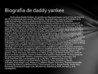 Biografia de daddy yankee
       Todo sobre Daddy Yankee. Su nombre es Raymond Ayala nació el tres de Febrero
del 76 es natural de Las Lomas, Río Piedras. Se puede decir que es el fundador de la
saga de Guatauba, tiene su propia productora de discos llamada Guatauba
Production's, y ha tenido bastante exito montando carteles en la musica ya que el
"Cartel de Yankee" alcanzo disco de oro y su segunda parte ha sido puro exito. Uno de
sus mejores amigos es Nicky Jam, y tiene bastantes amistades en el genero. El le ha
dado impulso a muchos cantantes como Rubio y Joel, a los cuales les produjo un disco
titulado "Gritos de Guerra" que fue un palo, tenia como enemigo a Falo incluso se dijo
que le a dado una rosca mas de una vez en su propia casa, y debe ser verdad por que
mide como dos metros y pesa como cien kilos, pero en estos momentos Falo y Yankee
son altos panas al igual que todos los del Masion Crew, Claro que nunca falta un mamon
que critique tu trabajo, y en este caso fue Tempo, Yankee le a respondido en muchas
ocasiones recordemos que Yankee esta en el conglomerado bloque de Pina Music contra
el Buddhas Clan, aunque esas presiones parecen que han bajado deebido a que ya Nicky
Jam grabo junto a Getto y Gastam en el Disco "Vida Eterna" Su produccion
"Elcangri.com" tuvo una buena acogida entre el publico y a pesar de que su musica se
ha inclinado mas por el reggeton (bueno en realidad nunca fue muy bueno en el rap) su
cancion junto a Lito "El Gran robo" le merecio cierto respeto entre los rapper's del
genero. Tiene tres hijos, dos nenas y un nene, la mayor se llama Yamilet, lo cierto es
que es un buen cantante y tiene un trato con el publico clase aparte. Producciones en
las que ha participado: Illusion, Guatauba 2000, Guatauba live, Guatauba, The
Flow, The Flow live, Las Gargolas( 1 & 2), No fear 2, Boricua Guerrero, The
Legend, Benny Blanco: Tierra de Nadie, Dj Eric (5, live), Dj Goldy 3, Bando
Korrupto, King magic Live, Playero 41, Alberto Stylee: Exclusivo, Playero Street Mix
3, Gritos de Guerra, La Mision (1 & 2), Tha Concert Live 2, Royal Family, Nicky Jam:
Haciendo Escante,El Cangri.com, Mundo Frio, Babilonia, MVP, No fear 4. A la
reconquista
 