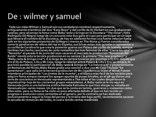 De : wilmer y samuel
 Toda sus vidas Wilmer y Samuel son sus verdaderos nombres respectivamente,
antiguamente miembros del duo "Eazy Boyz" y del corillo de Dj Herbert en sus grabaciones
caseras; pero alcanzan la fama como Baby rasta y Gringo en la discoteca "The noise"; Felix
Rodriguez (Dj Negro) luego de un concurso este duo gana el cupo para participar en un tape
que llevaria el nombre de la discoteca, de hay en adelante forman una fuerte relacion hasta
salir en los siguientes proyectos de Dj Negro ( menos en The Noise 4) fueron considerados
como la generacion de relevo del rap en España; sus liricas estan mas guiadas a representar a
su corillo de Carolina lo que crea la posterior guerra con Polaco del corillo de Isabela, aunque
tambien han hecho canciones de corte romantico las mas famosas de ellas "Cierra los ojos" y
"Necesito" el pasado 6 de junio del 2000 sacaron al mercado la produccion "Romances del
Ruido" siendo esta la tercera produccion en su carrera ( la primera "The new prophecy" y
"Baby rasta & Gringo Live"). A lo largo de su carrera tuvieron por enemigo a Dj Eric debido que
era el Dj de Polaco, Lito y Mc Ceja, luego la relacion entre Polaco & Lito y Eric se rompio, lo
que hizo posible la participacion de Baby rasta & Gringo en "La Industria 6" y posteriormente
en Romances del Ruido;Baby Rasta grabo una cancion a duo con Mc Ceja Titulada "Se
lamentaran", que salio en la tercecra produccion de Mc Ceja(Boricua State of Mind) Fueron
miembros principales de "Los jinetes de la muerte", y el blanco mas facil de los novatos para
adquirir fama aunque siempre los apagan apunta de puyas liricales; en el 98-99 dieron una
serie de conciertos en Venezuela representando a The noise el las cuales despertaron la
inquietud hip-hop de los crecientes grupos venezolanos. A Baby rasta se le vio aqui en
Venezuela junto a una bailarina erótica llamada Katiuska lo que hizo alargar su estadia en
Venezuela por varios meses. Un duo que se la comia en tarima, guerreros y maleantes como
ellos solos. pero su fama se ha visto un poco afectada debido al que no han tenido un
progreso o evolucion como cantantes en el genero, por lo contrario se han dedicado
exclusivamente a seguir la linea del perreo y la tiraera dee bajo perfil, recientemente sacaron
la secuela de romances del ruido, la cual a tenido ventas moderada
 