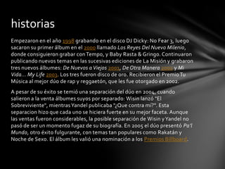 historias
Empezaron en el año 1998 grabando en el disco DJ Dicky: No Fear 3, luego
sacaron su primer álbum en el 2000 llamado Los Reyes Del Nuevo Milenio,
donde consiguieron grabar con Tempo, y Baby Rasta & Gringo. Continuaron
publicando nuevos temas en las sucesivas ediciones de La Misión y grabaron
tres nuevos álbumes: De Nuevos a Viejos 2001, De Otra Manera 2002 y Mi
Vida... My Life 2003. Los tres fueron disco de oro. Recibieron el Premio Tu
Música al mejor dúo de rap y reggaetón, que les fue otorgado en 2002.
A pesar de su éxito se temió una separación del dúo en 2004, cuando
salieron a la venta álbumes suyos por separado: Wisin lanzó "El
Sobreviviente", mientras Yandel publicaba "¿Que contra mí?". Esta
separacion hizo que cada uno se hiciera fuerte en su mejor faceta. Aunque
las ventas fueron considerables, la posible separación de Wisin y Yandel no
pasó de ser un momento fugaz de su biografía. En 2005 el dúo presentó Pa’l
Mundo, otro éxito fulgurante, con temas tan populares como Rakatán y
Noche de Sexo. El álbum les valió una nominación a los Premios Billboard.
 