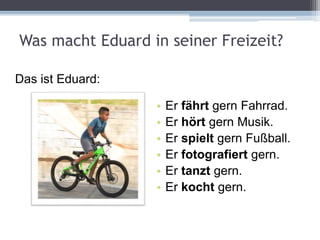 Was macht Eduard in seiner Freizeit?
• Er fährt gern Fahrrad.
• Er hört gern Musik.
• Er spielt gern Fußball.
• Er fotografiert gern.
• Er tanzt gern.
• Er kocht gern.
Das ist Eduard:
 