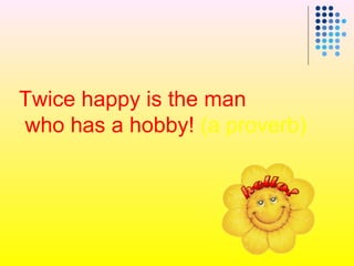 Twice happy is the man
who has a hobby! (a proverb)
 