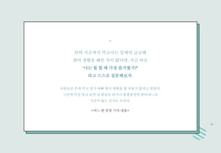 만약 지금까지 먹고사는 일에만 급급해
취미 생활을 해본 적이 없다면, 지금 바로
‘나는 뭘 할 때 가장 즐거웠지?’
라고 스스로 질문해보자.
사람들은 흔히 먹고 살기 바빠 취미 생활을 할 여유가 없다고 말한다.
그런데 막상 알고 보면 남 험담을 하거나 불평불만만 쏟아내느라
시간이 없는 건지도 모른다.
<어느 한 칼럼 기사 내용>
-
 