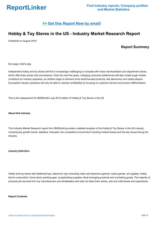 Find Industry reports, Company profiles
ReportLinker                                                                       and Market Statistics



                                             >> Get this Report Now by email!

Hobby & Toy Stores in the US - Industry Market Research Report
Published on August 2010

                                                                                                             Report Summary



No longer child's play


Independent hobby and toy stores will find it increasingly challenging to compete with mass merchandisers and department stores,
which offer lower prices and convenience. Over the next five years, changing consumer preferences will also create tough market
conditions for industry operators, as children begin to demand more adult-focused products, like electronics and media players.
Successful industry operators will only be able to maintain profitability by focusing on customer service and product differentiation.




This is the replacement for IBISWorld's July 2010 edition of Hobby & Toy Stores in the US




About this Industry




This Industry Market Research report from IBISWorld provides a detailed analysis of the Hobby & Toy Stores in the US industry,
including key growth trends, statistics, forecasts, the competitive environment including market shares and the key issues facing the
industry.




Industry Definition




Hobby and toy stores sell traditional toys, electronic toys (including video and electronic games), board games, art supplies, hobby
kits for cross-stitch, home decor painting gear, scrapbooking supplies, floral arranging products and crocheting goods. The majority of
products are sourced from toy manufacturers and wholesalers and sold via retail chain stores, arts and craft stores and superstores.




Report Contents




Hobby & Toy Stores in the US - Industry Market Research Report                                                                   Page 1/5
 