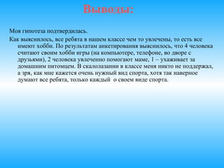 Выводы:
Моя гипотеза подтвердилась.
И мальчики, и девочки нашего класса очень увлеченные натуры.
Школьники начальной школы тратят на свои увлечения
достаточно много времени, но тем не менее сильного
отрицательного влияния на учебу это не производит. Более того, в
большинстве случаев, это положительно отражается на их
здоровье.
Все ребята в нашем классе чем то увлечены, то есть все имеют
хобби. По результатам анкетирования выяснилось, что 4 человека
считают своим хобби игры (на компьютере, телефоне, во дворе с
друзьями), 2 человека увлеченно помогают маме, 1 – ухаживает за
домашним питомцем. В скалолазании в классе меня никто не
поддержал, а зря, как мне кажется очень нужный вид спорта, хотя
так наверное думают все ребята, только каждый о своем виде
спорта .
 